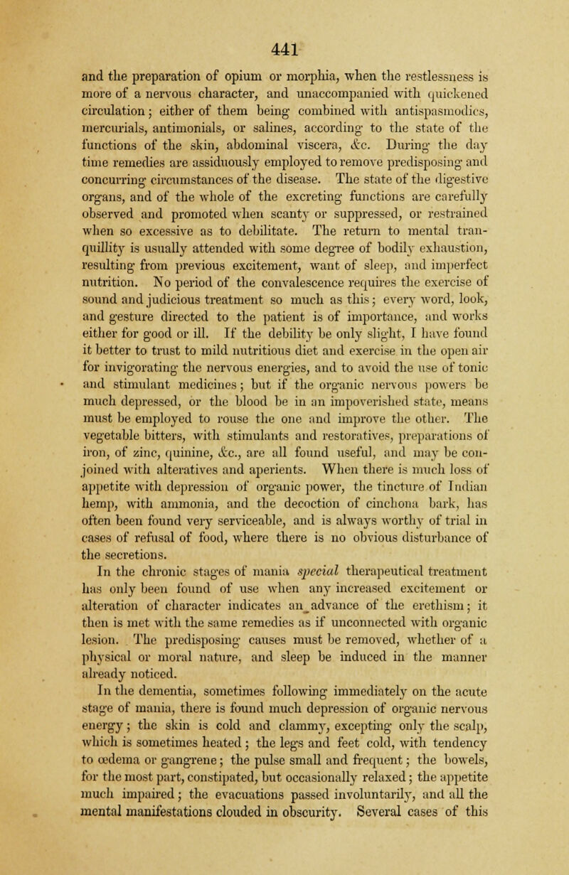 and the preparation of opium or morphia, when the restlessness is more of a nervous character, and unaccompanied with quickened circulation; either of them being combined with antispasmodics, mercurials, antimonials, or salines, according- to the state of the functions of the skin, abdominal viscera, &c. During- the day time remedies are assiduously employed to remove predisposing- and concurring circumstances of the disease. The state of the digestive organs, and of the whole of the excreting functions are carefully observed and promoted when scant}' or suppressed, or restrained when so excessive as to debilitate. The return to mental tran- quillity is usually attended with some degTee of bodily exhaustion, resulting from previous excitement, want of sleep, and imperfect nutrition. No period of the convalescence requires the exercise of sound and judicious treatment so much as this; every word, look, and gesture directed to the patient is of importance, and works either for good or ill. If the debility be only slight, I have found it better to trust to mild nutritious diet and exercise in the open air for invigorating the nervous energies, and to avoid the use of tonic and stimulant medicines; but if the organic nervous powers be much depressed, or the blood be in an impoverished state, means must be employed to rouse the one and improve the other. The vegetable bitters, with stimulants and restoratives, preparations of iron, of zinc, quinine, &c, are all found useful, and may be con- joined with alteratives and aperients. When there is much loss of appetite with depression of organic power, the tincture of Indian hemp, with ammonia, and the decoction of cinchona bark, has often been found very serviceable, and is always worthy of trial in cases of refusal of food, where there is no obvious disturbance of the secretions. In the chronic stages of mania special therapeutical treatment has only been found of use when any increased excitement or alteration of character indicates an_advance of the erethism; it then is met with the same remedies as if unconnected with organic lesion. The predisposing causes must be removed, whether of a physical or moral nature, and sleep be induced in the manner already noticed. In the dementia, sometimes following immediately on the acute stage of mania, there is found much depression of organic nervous energy; the skin is cold and clammy, excepting only the scalp, which is sometimes heated ; the legs and feet cold, with tendency to oedema or gangrene ; the pulse small and frequent; the bowels, for the most part, constipated, but occasionally relaxed; the appetite much impaired; the evacuations passed involuntarily, and all the mental manifestations clouded in obscurity. Several cases of this