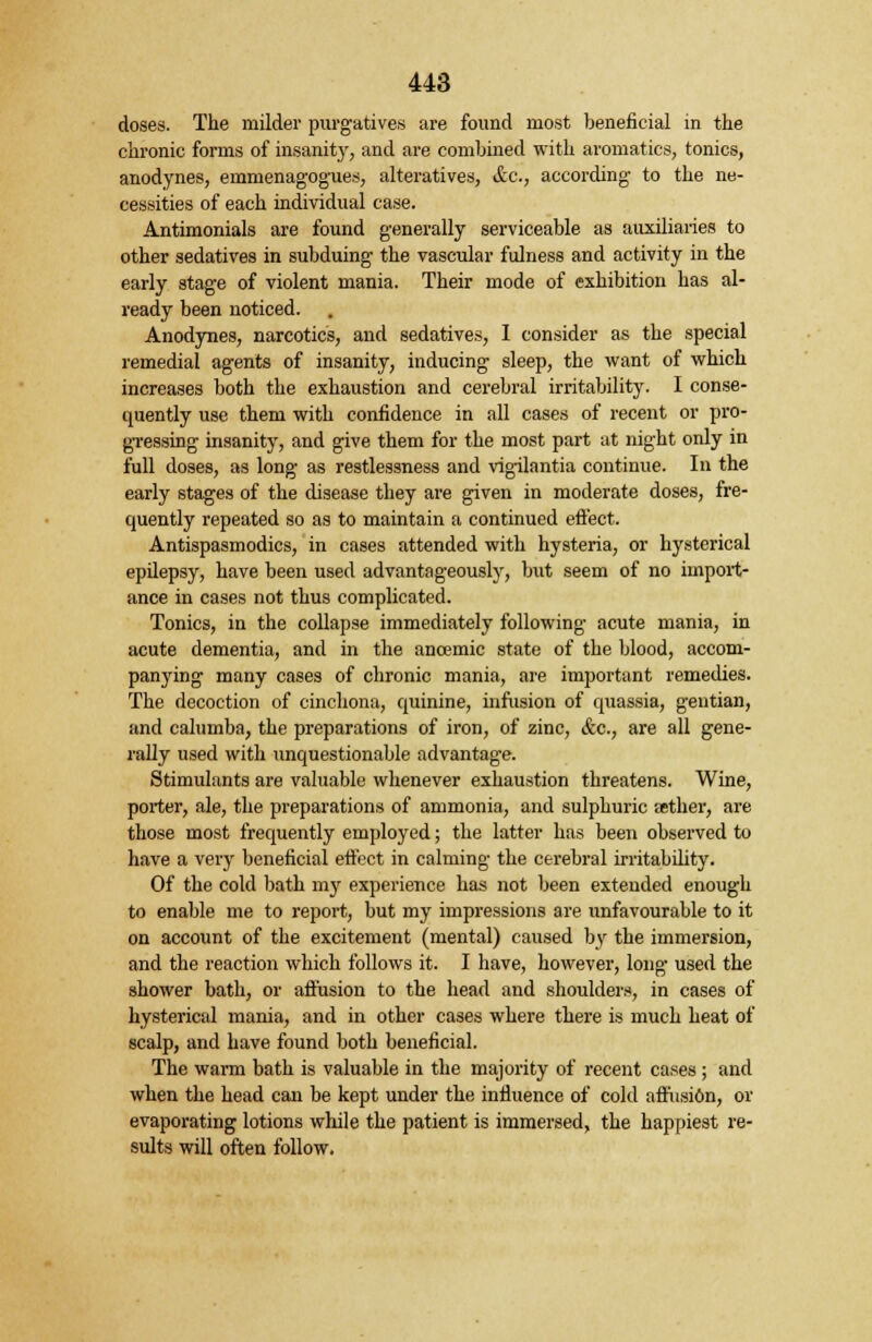 doses. The milder purgatives are found most beneficial in the chronic forms of insanity, and are combined with aromatics, tonics, anodynes, emmenagogues, alteratives, &c, according to the ne- cessities of each individual case. Antimonials are found generally serviceable as auxiliaries to other sedatives in subduing the vascular fulness and activity in the early stage of violent mania. Their mode of exhibition has al- ready been noticed. Anodynes, narcotics, and sedatives, I consider as the special remedial agents of insanity, inducing sleep, the want of which increases both the exhaustion and cerebral irritability. I conse- quently use them with confidence in all cases of recent or pro- gressing insanity, and give them for the most part at night only in full doses, as long as restlessness and vigilantia continue. In the early stages of the disease they are given in moderate doses, fre- quently repeated so as to maintain a continued effect. Antispasmodics, in cases attended with hysteria, or hysterical epilepsy, have been used advantageously, but seem of no import- ance in cases not thus complicated. Tonics, in the collapse immediately following acute mania, in acute dementia, and in the ancemic state of the blood, accom- panying many cases of chronic mania, are important remedies. The decoction of cinchona, quinine, infusion of quassia, gentian, and calumba, the preparations of iron, of zinc, See., are all gene- rally used with unquestionable advantage. Stimulants are valuable whenever exhaustion threatens. Wine, porter, ale, the preparations of ammonia, and sulphuric aether, are those most frequently employed; the latter has been observed to have a very beneficial effect in calming the cerebral irritability. Of the cold bath my experience has not been extended enough to enable me to report, but my impressions are unfavourable to it on account of the excitement (mental) caused by the immersion, and the reaction which follows it. I have, however, long used the shower bath, or affusion to the head and shoulders, in cases of hysterical mania, and in other cases where there is much heat of scalp, and have found both beneficial. The warm bath is valuable in the majority of recent cases ; and when the head can be kept under the influence of cold afl'usi6n, or evaporating lotions while the patient is immersed, the happiest re- sults will often follow.