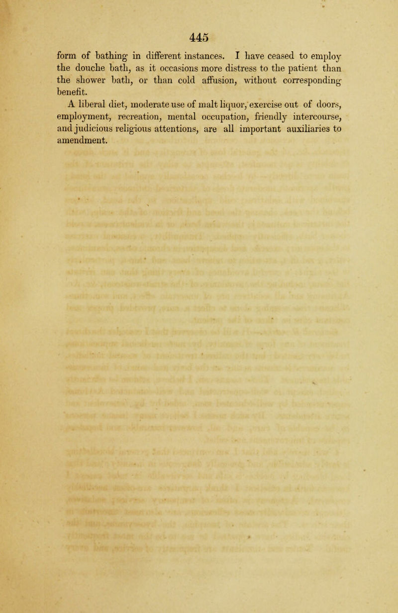 form of bathing in different instances. I have ceased to employ the douche hath, as it occasions more distress to the patient than the shower hath, or than cold affusion, without corresponding benefit. A liberal diet, moderate use of malt liquor, exercise out of doors, employment, recreation, mental occupation, friendly intercourse, and judicious religious attentions, are all important auxiliaries to amendment.