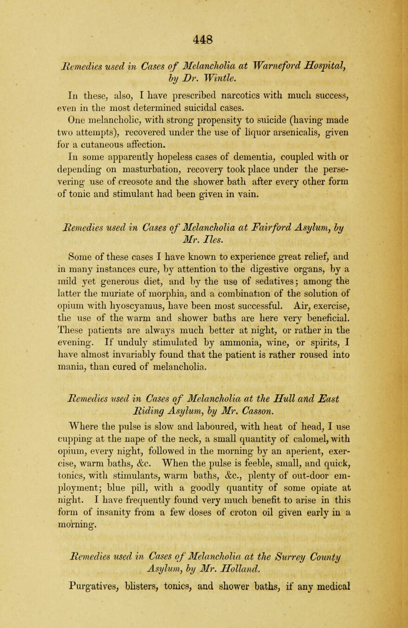 Remedies used in Cases of Melancholia at Wameford Hospital, by Dr. Wintle. In these, also, I have prescribed narcotics with much success, even in the most determined suicidal cases. One melancholic, with strong propensity to suicide (having- made two attempts), recovered under the use of liquor arsenicalis, given for a cutaneous affection. In some apparently hopeless cases of dementia, coupled with or depending- on masturbation, recovery took place under the perse- vering- use of creosote and the shower bath after every other form of tonic and stimulant had been given in vain. Remedies used in Cases of Melancholia at Fair ford Asylum, by Mr. lies. Some of these cases I have known to experience great relief, and in many instances cure, by attention to the digestive organs, by a mild yet generous diet, and by the use of sedatives; among the latter the muriate of morphia, and a combination of the solution of opium with hyoscyamus, have been most successful. Air, exercise, the use of the warm and shower baths are here very beneficial. These patients are always much better at night, or rather in the evening. If unduly stimulated by ammonia, wine, or spirits, I have almost invariably found that the patient is rather roused into mania, than cured of melancholia. Remedies used in Cases of 3felancholia at the Hull and Fast Riding Asylum, by Mr. Casson. Where the pulse is slow and laboured, with heat of head, I use cupping at the nape of the neck, a small quantity of calomel, with opium, every night, followed in the morning by an aperient, exer- cise, warm baths, &c. When the pulse is feeble, small, and quick, tonics, with stimulants, warm baths, &c, plenty of out-door em- ployment; blue pill, with a goodly quantity of some opiate at night. I have frequently found very much benefit to arise in this form of insanity from a few doses of croton oil given early in a morning. Remedies used in Cases of Melancholia at the Surrey County Asylum, by Mr. Holland. Purgatives, blisters, tonics, and shower baths, if any medical