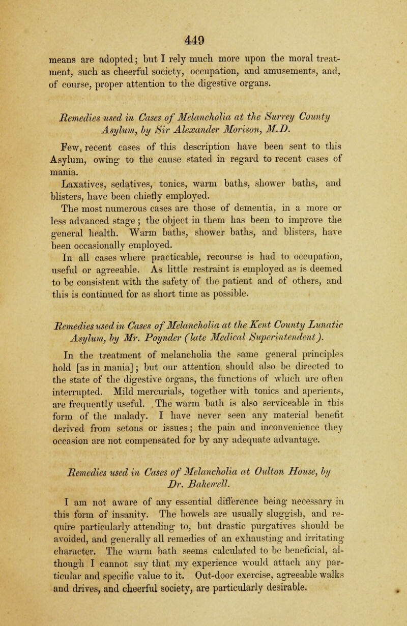 means are adopted; but I rely much more upon the moral treat- ment, such as cheerful society, occupation, and amusements, and, of course, proper attention to the digestive organs. Remedies used in Cases of Melancholia at the Survey County Asylum, hy Sir Alexander Morison, 31.D. Few, recent cases of this description have been sent to this Asylum, owing- to the cause stated in regard to recent cases of mania. Laxatives, sedatives, tonics, warm baths, shower baths, and blisters, have been chiefly employed. The most numerous cases are those of dementia, in a more or less advanced stage; the object in them lias been to improve the general health. Warm baths, shower baths, and blisters, have been occasionally employed. In all cases where practicable, recourse is had to occupation, useful or agreeable. As little restraint is employed as is deemed to be consistent with the safety of the patient and of others, and this is continued for as short time as possible. Remedies used in Cases of Melancholia at the Kent County Lunatic Asylum, by Mr. Poynder (late Medical Superintendent). In the treatment of melancholia the same general principles hold [as iii mania]; but our attention should also be directed to the state of the digestive organs, the functions of which are often interrupted. Mild mercurials, together with tonics and aperients, are frequently useful. . The warm bath is also serviceable in this form of the malady. I have never seen any material benefit derived from setons or issues; the pain and inconvenience they occasion are not compensated for by any adequate advantage. Remedies used in Cases of Melancholia at Oidton House, by Dr. Baken-ell. I am not aware of any essential difference being necessary in this form of insanity. The bowels are usually sluggish, and re- quire particularly attending to, but drastic purgatives should be avoided, and generally all remedies of an exhausting and irritating character. The warm bath seems calculated to be beneficial, al- though I cannot say that my experience would attach any par- ticular and specific value to it. Out-door exercise, agreeable walks and drives, and cheerful society, are particularly desirable.