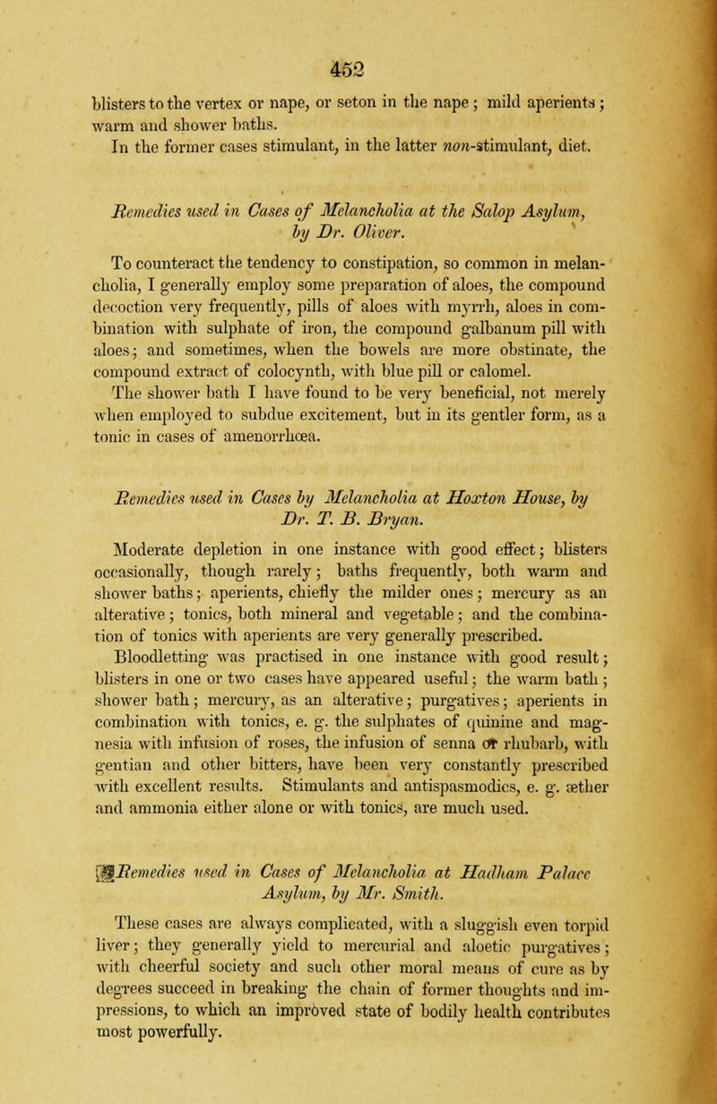 blisters to the vertex or nape, or seton in the nape ; mild aperients ; warm and shower baths. In the former cases stimulant, in the latter ?um-stimulnnt, diet. Remedies used in Cases of Melancholia at the Salop Asylum, by Dr. Oliver. To counteract the tendency to constipation, so common in melan- cholia, I generally employ some preparation of aloes, the compound decoction very frequently, pills of aloes with myrrh, aloes in com- bination with sulphate of iron, the compound galbanum pill with aloes; and sometimes, when the bowels are more obstinate, the compound extract of colocynth, with blue pill or calomel. The shower bath I have found to be very beneficial, not merely when employed to subdue excitement, but in its gentler form, as a tonic in cases of amenorrhcea. Remedies used in Cases by Melancholia at Hoxton House, by Dr. T. B. Bryan. Moderate depletion in one instance with good effect; blisters occasionally, though rarely; baths frequently, both warm and shower baths; aperients, chiefly the milder ones; mercury as an alterative; tonics, both mineral and vegetable; and the combina- tion of tonics with aperients are very generally prescribed. Bloodletting was practised in one instance with good result; blisters in one or two cases have appeared useful; the warm bath ; shower bath; mercury, as an alterative; purgatives; aperients in combination with tonics, e. g. the sulphates of quinine and mag- nesia with infusion of roses, the infusion of senna eft rhubarb, with gentian and other bitters, have been very constantly prescribed with excellent results. Stimulants and antispasmodics, e. g. tether and ammonia either alone or with tonics, are much used. 'emedies used in Cases of Melancholia at Hadham Palace Asylum, by Mr. Smith. These cases are always complicated, with a sluggish even torpid liver; they generally yield to mercurial and aloetic purgatives; with cheerful society and such other moral means of cure as by degrees succeed in breaking the chain of former thoughts and im- pressions, to which an improved state of bodily health contributes most powerfully.