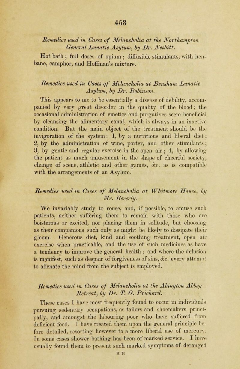 Remedies used in Cases of Melancholia at the Northampton General Lunatic Asylum, by Dr. Kesbitt. Hot bath ; full doses of opium ; diffusible stimulants, with lien- bane, camphor, and Hoffman's mixture. Remedies used in Cases of Melancholia at Bensham Lunatic Asylum, by Dr. Robinson. This appears to me to be essentially a disease of debility, accom- panied by very great disorder in the quality of the blood ; the occasional administration of emetics and purgatives seem beneficial by cleansing- the alimentary canal, which is always in an inactive condition. But the main object of the treatment should be the invig'oration of the system: 1, by a nutritious and liberal diet; 2, by the administration of wine, porter, and other stimulants; 3, by gentle and regular exercise in the open air; 4, by allowing the patient as much amusement in the shape of cheerful society, change of scene, athletic and other games, &c. as is compatible with the arrangements of an Asylum. Remedies used in Cases of Melancholia at Whitmore ffouxe, by Mr. Beverly. We invariably study to rouse, and, if possible, to amuse such patients, neither suffering' them to remain with those who are boisterous or excited, nor placing' them in solitude, but choosing; as their companions such only as might be likely to dissipate their gloom. Generous diet, kind and soothing treatment, open air exercise when practicable, and the use of such medicines as have a tendency to improve the general health ; and where the delusion is manifest, such as despair of forgiveness of sins, &c. every attempt to alienate the mind from the subject is employed. Remedies used in Cases of Melancholia at the Abington Abbey Retreat, by Dr. T. 0. Prichard. These cases I have most frequently found to occur in individuals pursuing sedentary occupations, as tailors and shoemakers princi- pally, and amongst the labouring poor who have suffered from deficient food. I have treated them upon the general principle be- fore detailed, resorting however to a more liberal use of mercury, [n some cases shower bathing has been of marked service. I have usually found them to present such marked symptoms of deranged HH