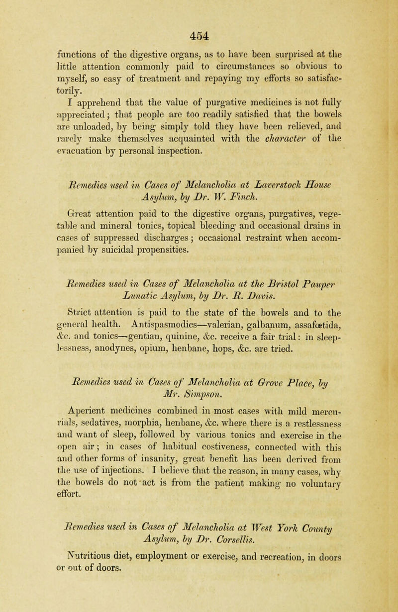 functions of tlie digestive organs, as to have been surprised at the little attention commonly paid to circumstances so obvious to myself, so easy of treatment and repaying my efforts so satisfac- torily. I apprehend that the value of purgative medicines is not fully appreciated; that people are too readily satisfied that the bowels are unloaded, by being simply told they have been relieved, and rarely make themselves acquainted with the character of the evacuation by personal inspection. Remedies used in Cases of Melancholia at Laterstoch House Asylum, by Dr. W. Finch. Great attention paid to the digestive organs, purgatives, vege- table and mineral tonics, topical bleeding and occasional drains in cases of suppressed discharges; occasional restraint when accom- panied by suicidal propensities. Remedies used in Cases of Melancholia at the Bristol Pauper Lunatic Asylum, by Dr. R. Davis. Strict attention is paid to the state of the bowels and to the general health. Antispasmodics—valerian, galbanum, assafoetida, &c. and tonics—gentian, quinine, &c. receive a fair trial: in sleep- lessness, anodynes, opium, henbane, hops, &c. are tried. Remedies used in Cases of Melancholia at Grove Place, by Mr. Simpson. Aperient medicines combined in most cases with mild mercu- rials, sedatives, morphia, henbane, &c. where there is a restlessness and want of sleep, followed by various tonics and exercise in the open air; in cases of habitual costiveness, connected with this and other forms of insanity, great benefit has been derived from the use of injections. I believe that the reason, in many cases, why the bowels do not act is from the patient making no voluntary effort. Remedies used in Cases of Melancholia at West York County Asylum, by Dr. Corsellis. Nutritious diet, employment or exercise, and recreation, in doors or out of doors.