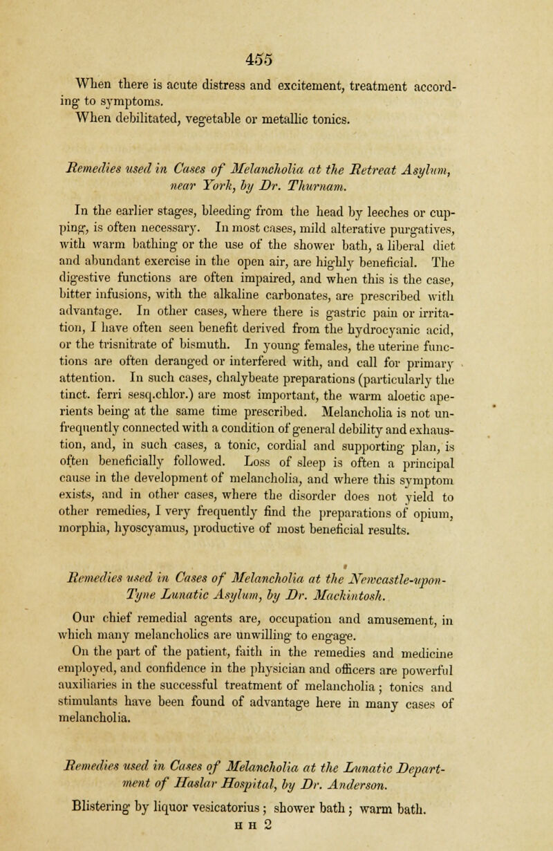 When there is acute distress and excitement, treatment accord- ing to symptoms. When debilitated, vegetable or metallic tonics. Remedies used in Cases of Melancholia at the Retreat Asylum, near Yorh, by Dr. Thumam. In the earlier stages, bleeding from the head by leeches or cup- ping, is often necessary. In most cases, mild alterative purgatives, with warm bathing or the use of the shower bath, a liberal diet and abundant exercise in the open air, are highly beneficial. The digestive functions are often impaired, and when this is the case, bitter infusions, with the alkaline carbonates, are prescribed with advantage. In other cases, where there is gastric pain or irrita- tion, I have often seen benefit derived from the hydrocyanic acid, or the trisnitrate of bismuth. In young females, the uterine func- tions are often deranged or interfered with, and call for primary attention. In such cases, chalybeate preparations (particularly the tinct. ferri sesq.chlor.) are most important, the warm aloetic ape- rients being at the same time prescribed. Melancholia is not un- f'requently connected with a condition of general debility and exhaus- tion, and, in such cases, a tonic, cordial and supporting plan, is often beneficially followed. Loss of sleep is often a principal cause in the development of melancholia, and where this symptom exists, and in other cases, where the disorder does not yield to other remedies, I very frequently find the preparations of opium, morphia, hyoscyamus, productive of most beneficial results. Remedies used in Cases of Melancholia at the Newcastle-vpon- Tyne Lunatic Asylum, by Dr. Mackintosh. Our chief remedial agents are, occupation and amusement, in which many melancholies are unwilling to engage. On the part of the patient, faith in the remedies and medicine employed, and confidence in the physician and officers are powerful auxiliaries in the successful treatment of melancholia ; tonics and stimulants have been found of advantage here in many cases of melancholia. Remedies used in Cases of 3Ielancholia at the Lunatic Depart- ment of Haslar Hospital, by Dr. Anderson. Blistering by liquor vesicatorius; shower bath; warm bath. h h 2