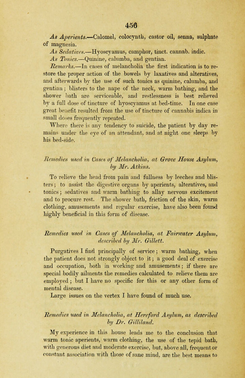 As Aperients.—Calomel, colocyntb, castor oil, senna, sulphate of magnesia. -As Sedatives.—Hyoscyamus, camphor, tinct. cannab. indie. ^4* Tonics.—Quinine, calumba, and gentian. Remarks.—In cases of melancholia the first indication is to re- store the proper action of the bowels by laxatives and alteratives, and afterwards by the use of such tonics as quinine, calumba, and gentian; blisters to the nape of the neck, warm bathing, and the shower bath are serviceable, and restlessness is best relieved by a full dose of tincture of hyoscyamus at bed-time. In one case great benefit resulted from the use of tincture of cannabis indica in small doses frequently repeated. Where there is any tendency to suicide, the patient by day re- mains under the eye of an attendant, and at night one sleeps by his bed-side. Remedies used in Cases of Melancholia, at Grove House Asylum., by Mr. Atkins. To relieve the head from pain and fullness by leeches and blis- ters ; to assist the digestive organs by aperients, alteratives, and tonics; sedatives and warm bathing to allay nervous excitement and to procure rest. The shower bath, friction of the skin, warm clothing, amusements and regular exercise, have also been found highly beneficial in this form of disease. Remedies used in Cases of Melancholia, at Fairwater Asylum, described by Mr. Gillett. Purgatives I find principally of service; warm bathing, when the patient does not strongly object to it; a good deal of exercise and occupation, both in working and amusements; if there are special bodily ailments the remedies calculated to relieve them are employed; but I have no specific for this or any other form of mental disease. Large issues on the vertex I have found of much use. Remedies used in Melancholia, at Hereford Asylum, as described by Dr. Gilliland. My experience in this house leads me to the conclusion that warm tonic aperients, warm clothing, the use of the tepid bath, with generous diet and moderate exercise, but, above all, frequent or constant association with those of sane mind, are the best means to