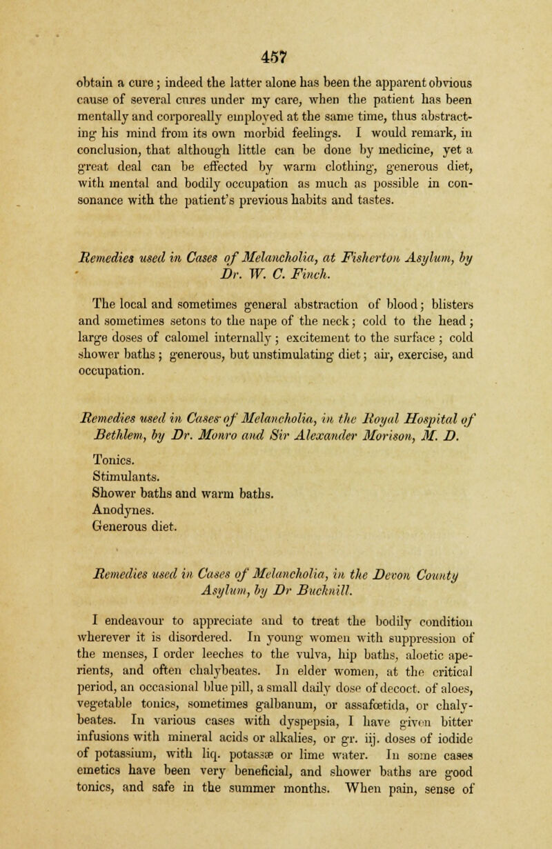 obtain a cure; indeed the latter alone has been the apparent obvious cause of several cures under my care, when the patient has been mentally and corporeally employed at the same time, thus abstract- ing1 his mind from its own morbid feelings. I would remark, in conclusion, that although little can be done by medicine, yet a great deal can be effected by warm clothing, generous diet, with mental and bodily occupation as much as possible in con- sonance with the patient's previous habits and tastes. Remedies used in Cases of Melancholia, at Fisherton Asylum, by Dr. W. C. Finch. The local and sometimes general abstraction of blood; blisters and sometimes setons to the nape of the neck; cold to the head; large doses of calomel internally ; excitement to the surface ; cold shower baths ; generous, but unstimulating diet; air, exercise, and occupation. Remedies used in Cases-of Melancholia, in the Royal Hospital of Bethlem, by Dr. Monro and Sir Alexander Morison, M. D. Tonics. Stimulants. Shower baths and warm baths. Anodynes. Generous diet. Remedies used in Cases of Melancholia, in the Devon County Asylum, by Dr Buchiill. I endeavour to appreciate and to treat the bodily condition wherever it is disordered. In young women with suppression of the menses, I order leeches to the vulva, hip baths, aloetic ape- rients, and often chalybeates. In elder women, at the critical period, an occasional blue pill, a small daily dose of decoct, of aloes, vegetable tonics, sometimes galbanum, or assafoetida, or chaly- beates. In various cases with dyspepsia, I have given bitter infusions with mineral acids or alkalies, or gr. iij. doses of iodide of potassium, with liq. potassa or lime water. In some cases emetics have been very beneficial, and shower baths are good tonics, and safe in the summer months. When pain, sense of
