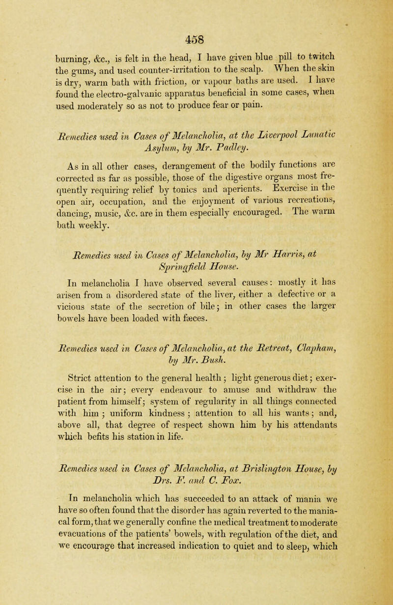 burning, &c, is felt in the head, I have given blue pill to twitch the gums, and used counter-irritation to the scalp. When the skin is dry, warm bath with Motion, or vapour baths are used. I have found the electro-galvanic apparatus beneficial in some cases, when used moderately so as not to produce fear or pain. Remedies used in Cases of Melancholia, at the Liverpool Lunatic Asylum, by Mr. Padley. As in all other cases, derangement of the bodily functions are corrected as far as possible, those of the digestive organs most fre- quently requiring relief by tonics and aperients. Exercise in the open air, occupation, and the enjoyment of various recreations, dancing, music, &c. are in them especially encouraged. The warm bath weekly. Remedies used in Cases of Melancholia, by Mr Harris, at Springfield House. In melancholia I have observed several causes: mostly it has arisen from a disordered state of the liver, either a defective or a vicious state of the secretion of bile; in other cases the larger bowels have been loaded with fasces. Remedies used in Cases of Melancholia, at the Retreat, Clapham, by Mr. Bush. Strict attention to the general health ; light generous diet; exer- cise in the air; every endeavour to amuse and withdraw the patient from himself; system of regularity in all things connected with him ; uniform kindness ; attention to all his wants; and, above all, that degree of respect shown him by his attendants which befits his station in life. Remedies used in Cases of Melancholia, at Brislington House, by Drs. F. and. C. Fox. Tn melancholia which has succeeded to an attack of mania we have so often found that the disorder has again reverted to the mania- cal form, that we generally confine the medical treatment to moderate evacuations of the patients' bowels, with regulation of the diet, and we encourage that increased indication to quiet and to sleep, which