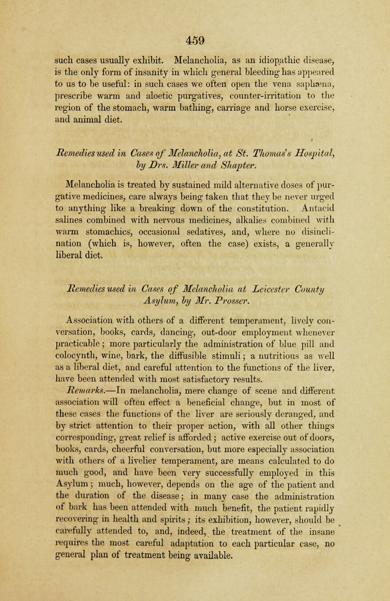 such cases usually exhibit. Melancholia, as an idiopathic disease, is the only form of insanity in which general bleeding- has appeared to us to be useful: in such cases we often open the vena sapluenn, prescribe warm and aloetic purgatives, counter-irritation to the region of the stomach, warm bathing, carriage and horse exercise, and animal diet. Remedies used in Cases of Melancholia, at St. Thomas's Hospital, by Drs. Miller and Shapter. Melancholia is treated by sustained mild alternative doses of pur- gative medicines, care always being taken that they be never urged to anything like a breaking down of the constitution. Antacid salines combined with nervous medicines, alkalies combined with warm stomachics, occasional sedatives, and, where no disincli- nation (which is, however, often the case) exists, a generally liberal diet. Remedies used in Cases of Melancholia at Leicester County Asylum, by Mr. Prosser. Association with others of a different temperament, lively con- versation, books, cards, dancing, out-door employment whenever practicable; more particularly the administration of blue pill and colocynth, wine, bark, the diffusible stimuli; a nutritious as well as a liberal diet, and careful attention to the functions of the liver, have been attended with most satisfactory results. Remarks.—In melancholia, mere change of scene and different association will often effect a beneficial change, but in most of these cases the functions of the liver are seriously deranged, and by strict attention to their proper action, with all other things corresponding, great relief is afforded ; active exercise out of doors, books, cards, cheerful conversation, but more especially association with others of a livelier temperament, are means calculated to do much good, and have been very successfully employed in this Asylum ; much, however, depends on the age of the patient and the duration of the disease; in many case the administration of bark has been attended with much benefit, the patient rapidly recovering in health and spirits; its exhibition, however, should be carefully attended to, and, indeed, the treatment of the insane requires the most careful adaptation to each particular case, no general plan of treatment being available.