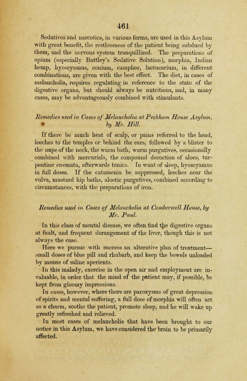 Sedatives and narcotics, in various forms, are used in this Asylum with great benefit, the restlessness of the patient being subdued by them, and the nervous system tranquillized. The preparations of opium (especially Battley's Sedative Solution), morphia, Indian hemp, hyoscyamus, conium, camphor, lactucarium, in different combinations, are given with the best effect. The diet, in cases of melancholia, requires regulating in reference to the state of the digestive organs, but should always be nutritious, and, in many cases, may be advantageously combined with stimulants. Remedies used in Cases of Melancholia atPeckhcm House Asylum, • by Mr. Hill. If there be much heat of scalp, or pains referred to the head, leeches to the tempjles or behind the ears, followed by a blister to the nape of the neck, the warm bath, warm purgatives, occasionally combined with mercurials, the compound decoction of aloes, tur- pentine enemata, afterwards tonics. In want of sleep, hyoscyamus in full doses. If the catamenia be suppressed, leeches near the vulva, mustard hip baths, aloetic purgatives, combined according to circumstances, with the preparations of iron. Remedies used m Cases of' Melancholia at Cambenvell House, by Mr. Paul. In this class of mental disease, we often find the digestive organs at fault, and frequent derangement of the liver, though this is not always the case. Here we pursue with success an alterative plan of treatment— small doses of blue pill and rhubarb, and keep the bowels unloaded by means of saline aperients. In this malady, exercise in the open air and employment are in- valuable, in order that the mind of the patient may, if possible, be kept from gloomy impressions. In cases, however, where there are paroxysms of great depression of spirits and mental suffering, a full dose of morphia will often act as a charm, soothe the patient, promote sleep, and he will wake up gTeatly refreshed and relieved. In most cases of melancholia that have been brought to our notice in this Asylum, we have considered the brain to be primarily affected.