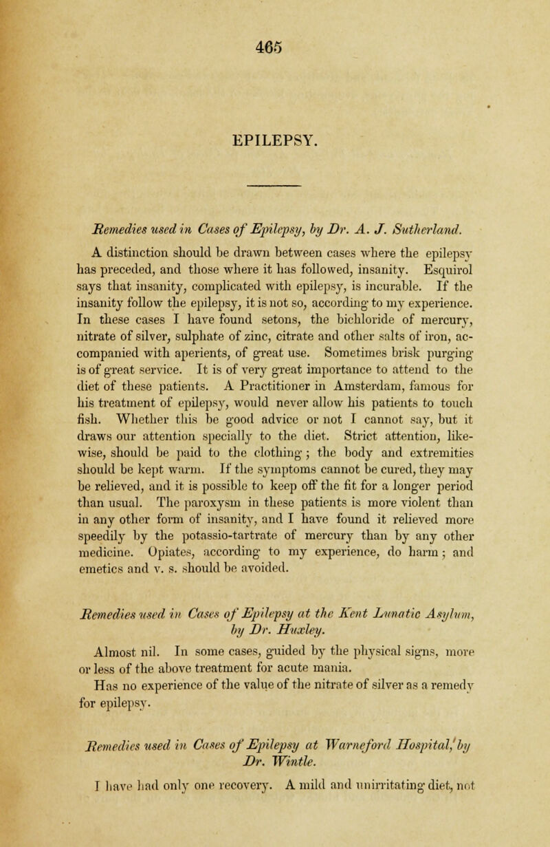 EPILEPSY. Remedies used in Cases of Epilepsy, by Dr. A. J. Sutherland. A distinction should be drawn between cases where the epilepsv has preceded, and those where it has followed, insanity. Esquirol says that insanity, complicated with epilepsy, is incurable. If the insanity follow the epilepsy, it is not so, according- to my experience. In these cases I have found setons, the bichloride of mercury, nitrate of silver, sulphate of zinc, citrate and other salts of iron, ac- companied with aperients, of great use. Sometimes brisk purging is of great service. It is of very great importance to attend to the diet of these patients. A Practitioner in Amsterdam, famous for his treatment of epilepsy, would never allow his patients to touch fish. Whether this be good advice or not I cannot say, but it draws our attention specially to the diet. Strict attention, like- wise, should be paid to the clothing ; the body and extremities should be kept warm. If the symptoms cannot be cured, they may be relieved, and it is possible to keep off the fit for a longer period than usual. The paroxysm in these patients is more violent than in any other form of insanity, and I have found it relieved more speedily by the potassio-tartrate of mercury than by any other medicine. Opiates, according to my experience, do harm ; and emetics and v. s. should be avoided. Remedies used in Cases of Epilepsy at the Kent Lunatic Asylum, by Dr. Huxley. Almost nil. In some cases, guided by the physical signs, more or less of the above treatment for acute mania. Has no experience of the value of the nitrate of silver as a remedy for epilepsy. Remedies used in Cases of Epilepsy at Warneford Hospital,'by Dr. Wintle. I have had only one recovery. A mild and unirritating diet, not