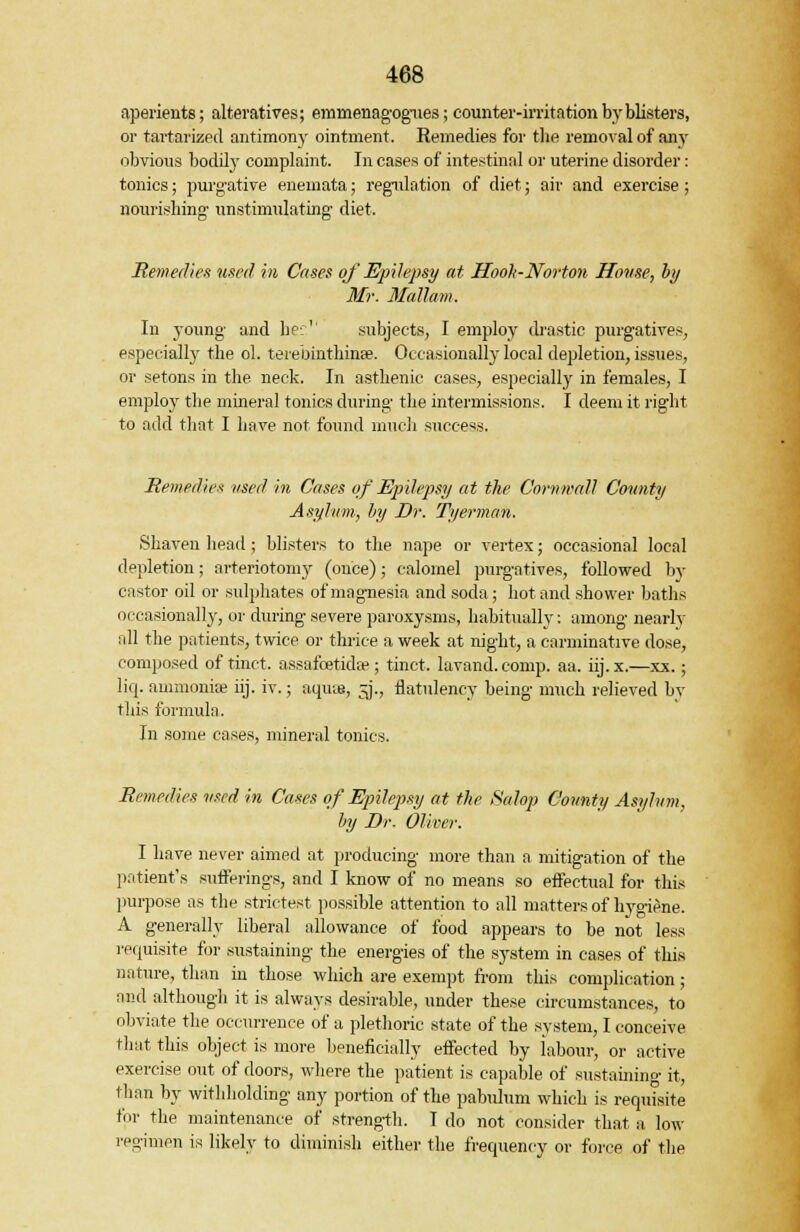 aperients; alteratives; emmenagogues; counter-irritation by blisters, or tartarized antimony ointment. Remedies for the removal of any obvious bodily complaint. In cases of intestinal or uterine disorder: tonics; purgative enemata; regulation of diet; air and exercise; nourishing' unstimulating- diet. Remedies used in Cases of Epilepsy at Hook-Norton House, by Mr. Mallam. In young and her.1' subjects, I employ drastic purgatives, especially the ol. terebinthinae. Occasionally local depletion, issues, or setons in the neck. In asthenic cases, especially in females, I employ the mineral tonics during- the intermissions. I deem it right to add that I have not found much success. Remedies used in Cases of Epilepsy at the Cornwall County Asylum, by Dr. Tyerman. Shaven head ; blisters to the nape or vertex; occasional local depletion; arteriotomy (once); calomel purgatives, followed by castor oil or sulphates of magnesia and soda; hot and shower baths occasionally, or during severe paroxysms, habitually: among nearly all the patients, twice or thrice a week at night, a carminative dose, composed of tinct. assafcetida?; tinct. lavand.comp. aa. iij.x.—xx.; liq. ammonite iij. iv.; aqiue, 3., flatulency being much relieved by this formula. In some cases, mineral tonics. Remedies used in Cases of Epilepsy at the Salop Comity Asylum, by Dr. Oliver. I have never aimed at producing more than a mitigation of the patient's sufferings, and I know of no means so effectual for this purpose as the strictest possible attention to all matters of hygiene. A generally liberal allowance of food appears to be not less requisite for sustaining the energies of the system in cases of this nature, than in those which are exempt from this complication; and although it is always desirable, under these circumstances, to obviate the occurrence of a plethoric state of the system, I conceive that this object is more beneficially effected by labour, or active exercise out of doors, where the patient is capable of sustaining it, than by withholding any portion of the pabulum which is requisite for the maintenance of strength. I do not consider that a low regimen is likely to diminish either the frequency or force of the