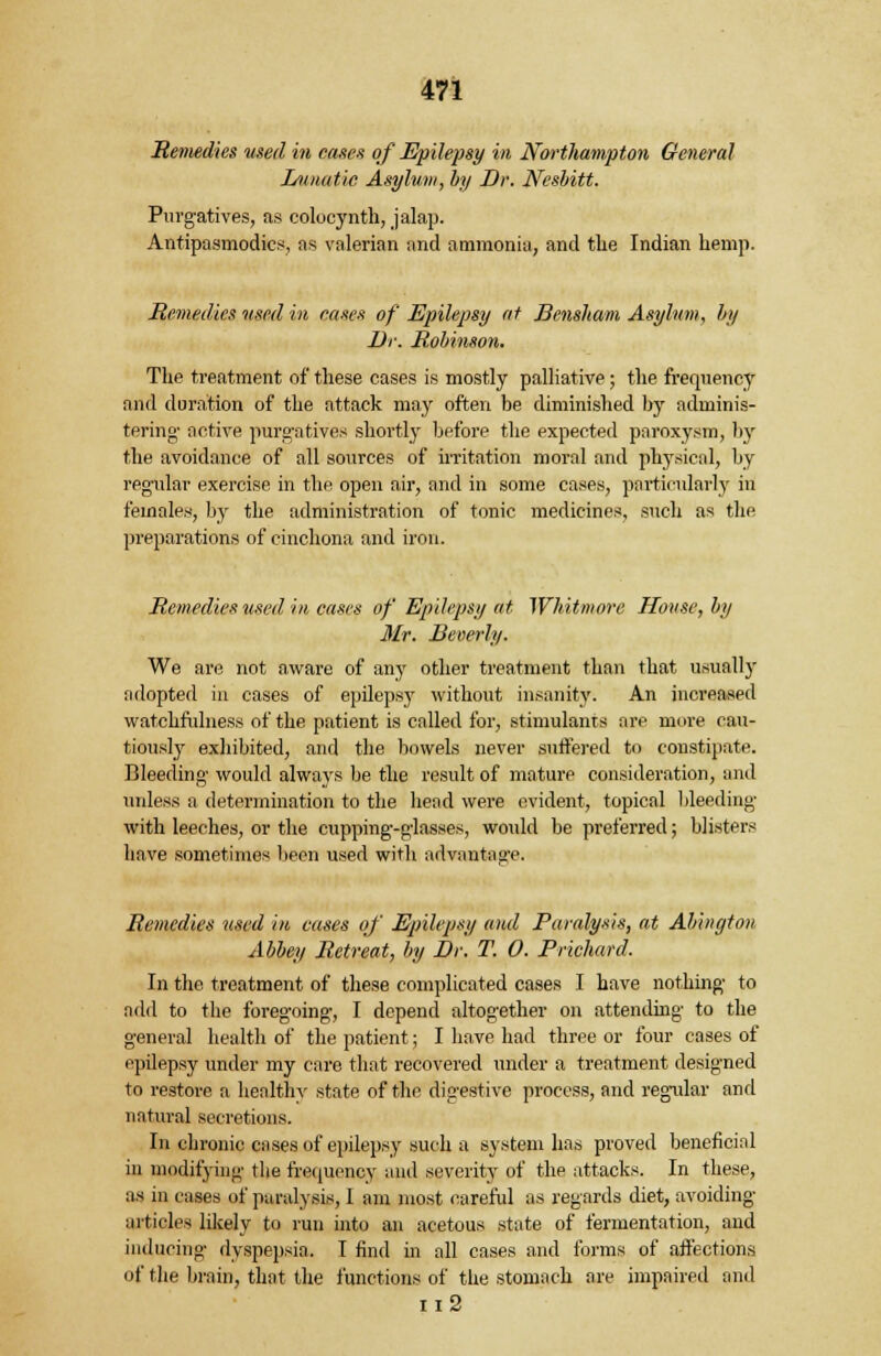 Remedies used in eases of Epilepsy in Northampton General Lunatic Asylum, by Dr. Nesbitt. Purgatives, as colocynth, jalap. Antipasmodics, as valerian and ammonia, and the Indian hemp. Remedies used in cases of Epilepsy at Bensham Asylum, by Dr. Robinson. The treatment of these cases is mostly palliative; the frequenc3r and duration of the attack may often be diminished by adminis- tering- active purgatives shortly before the expected paroxysm, by the avoidance of all sources of irritation moral and physical, by regular exercise in the open air, and in some cases, particularly in females, by the administration of tonic medicines, such as the preparations of cinchona and iron. Remedies used in cases of Epilepsy at Whitmore House, by Mr. Beverly. We are not aware of any other treatment than that usually adopted in cases of epilepsy without insanity. An increased watchfulness of the patient is called for, stimulants are more cau- tiously exhibited, and the bowels never suffered to constipate. Bleeding would alwaj'S be the result of mature consideration, and unless a determination to the head were evident, topical bleeding with leeches, or the cupping-glasses, would be preferred; blisters have sometimes been used with advantage. Remedies used in cases of Epilepsy and Paralysis, at Abington Abbey Retreat, by Dr. T. 0. Prichard. In the treatment of these complicated cases I have nothing to add to the foregoing, I depend altogether on attending to the general health of the patient; I have had three or four cases of epilepsy under my care that recovered under a treatment designed to restore a healthy state of the digestive process, and regular and natural secretions. In chronic enses of epilepsy such a system has proved beneficial in modifying the frequency and severity of the attacks. In these, as in cases nf paralysis, 1 am most careful as regards diet, avoiding articles likely to run into an acetous state of fermentation, and inducing dyspepsia. I find in all cases and forms of affections of the brain, that the functions of the stomach are impaired and n2