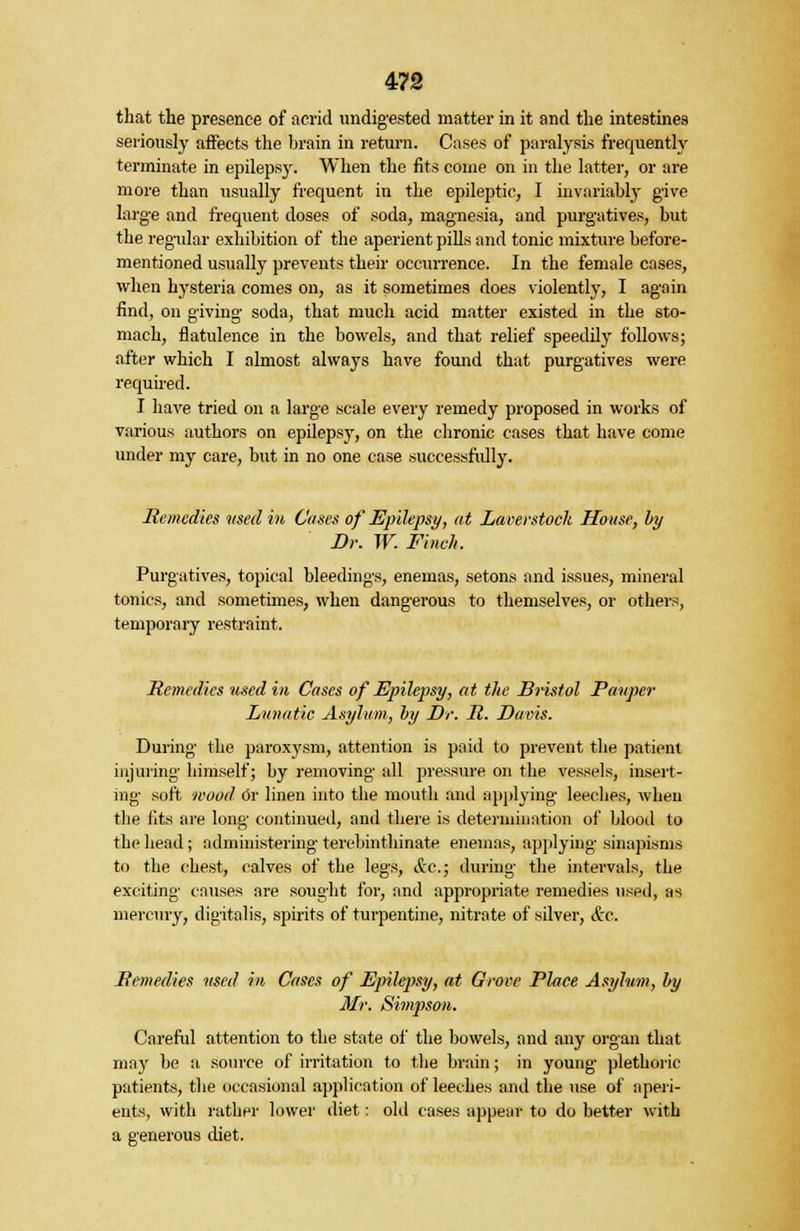that the presence of acrid undigested matter in it and the intestines seriously affects the brain in return. Cases of paralysis frequently terminate in epilepsy. When the fits come on in the latter, or are more than usually frequent in the epileptic, I invariably give large and frequent doses of soda, magnesia, and purgatives, but the regular exhibition of the aperient pills and tonic mixture before- mentioned usually prevents their occurrence. In the female cases, when hysteria comes on, as it sometimes does violently, I again find, on giving soda, that much acid matter existed in the sto- mach, flatulence in the bowels, and that relief speedily follows; after which I almost always have found that purgatives were required. I have tried on a large scale every remedy proposed in works of various authors on epilepsy, on the chronic cases that have come under my care, but in no one case successfully. Remedies used in Cases of Epilepsy, at Laverstoch House, by Dr. W. Finch. Purgatives, topical bleedings, enemas, setons and issues, mineral tonics, and sometimes, when dangerous to themselves, or others, temporary restraint. Remedies used in Cases of Epilepsy, at the Bristol Pauper Lunatic Asylum, by Dr. R. Davis. During the paroxysm, attention is paid to prevent the patient injuring himself; by removing all pressure on the vessels, insert- ing soft wood Or linen into the mouth and applying leeches, when the fits are long continued, and there is determination of blood to the head ; administering terebinthinate enemas, applying sinapisms to the chest, calves of the legs, &c; during the intervals, the exciting causes are sought for, and appropriate remedies used, as mercury, digitalis, spirits of turpentine, nitrate of silver, &c. Remedies used in Cases of Epilepsy, at Grove Place Asylum, by Mr. Simpson. Careful attention to the state of the bowels, and any organ that may be a source of irritation to the brain; in young plethoric patients, the occasional application of leeches and the use of aperi- ents, with rather lower diet: old cases appear to do better with a generous diet.