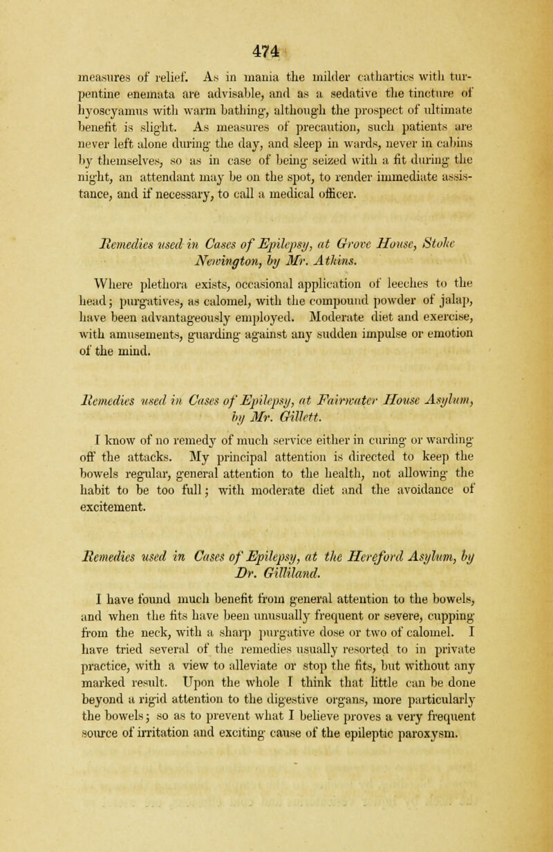 measures of relief. As in mania the milder cathartics with tur- pentine enemata are advisable, and as a sedative the tincture of hyoscyanrus with warm bathing, although the prospect of ultimate benefit is slight. As measures of precaution, such patients are never left alone during the day, and sleep in wards, never in cabins by themselves, so as in case of being seized with a fit during the night, an attendant may be on the spot, to render immediate assis- tance, and if necessary, to call a medical officer. Remedies used in Cases of Epilepsy, at Grove House, Stoke Newmqton, by Mr. Atkins. Where plethora exists, occasional application of leeches to the head; purgatives, as calomel, with the compound powder of jalap, have been advantageously employed. Moderate diet and exercise, with amusements, guarding against any sudden impulse or emotion of the mind. Remedies used in Cases of Epilepsy, at Fairwatcr House Asylum, hy Mr. Gillett. I know of no remedy of much service either in curing or warding off the attacks. My principal attention is directed to keep the bowels regular, general attention to the health, not allowing the habit to be too full; with moderate diet and the avoidance of excitement. Remedies used in Cases of Epilepsy, at the Hereford Asylum, by Dr. Gilliland. I have found much benefit from general attention to the bowels, and when the fits have been unusually frequent or severe, cupping from the neck, with a sharp purgative close or two of calomel. I have tried several of the remedies usually resorted to in private practice, with a view to alleviate or stop the fits, but without any marked result. Upon the whole I think that little can be done beyond a rigid attention to the digestive organs, more particularly the bowels; so as to prevent what I believe proves a very frecpient source of irritation and exciting cause of the epileptic paroxysm.