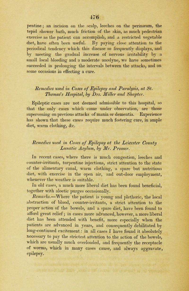 pentine; an incision on the scalp, leeches on the perinseum, the tepid shower bath, much friction of the skin, as much pedestrian exercise as the patient can accomplish, and a restricted vegetable diet, have often been useful. By paying- close attention to the periodical tendency which this disease so frequently displays, and by meeting the gradual increase of nervous irritability by a small local bleeding- and a moderate anodyne, we have sometimes succeeded in prolonging the intervals between the attacks, and on some occasions in effecting a cure. Remedies used in Cases of Epilepsy and Paralysis, at St. Tliomas's Hospital, by Drs. Miller and Sliapter. Epileptic cases are not deemed admissible to this hospital, so that the only cases which come under observation, are those supervening on previous attacks of mania or dementia. Experience has shown that these cases require much fostering care, in ample diet, warm clothing, &c. Remedies used in Cases of Epilepsy at the Leicester County Lunatic Asylum, by 3Ir. Prosser. In recent cases, where there is much congestion, leeches and counter-irritants, turpentine injections, strict attention to the state of the alimentary canal, warm clothing, a spare but nutritious diet, with exercise in the open air, and out-door employment, whenever the weather is suitable. In old cases, a much more liberal diet has been found beneficial, together with aloetic purges occasionally. Remarlis.—Where the patient is young and plethoric, the local abstraction of blood, counter-irritants, a strict attention to the proper action of the bowels, and a spare diet, have been found to afford great relief; in cases more advanced, however, a more liberal diet has been attended with benefit, more especially when the patients are advanced in years, and consequently debilitated by long-continued excitement: in all cases I have found it absolutely necessary to pay the strictest attention to the action of the bowels, which are usually much overloaded, and frequently the receptacle of worms, which in many cases cause, and always aggravate, epilepsy.