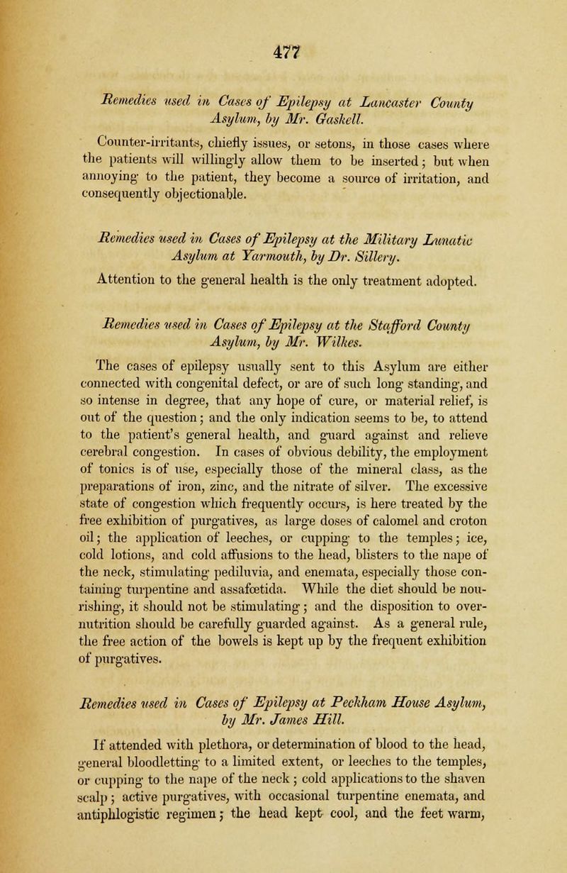 Remedies used in Cases of Epilepsy at Lancaster County Asylum, by Mr. Gaskell. Counter-irritants, chiefly issues, or setons, in those cases where the patients will willingly allow them to be inserted; but when annoying- to the patient, they become a source of irritation, and consequently objectionable. Remedies used in Cases of Epilepsy at the Military Lunatic Asylum at Yarmouth, by Dr. Sillery. Attention to the general health is the only treatment adopted. Remedies used in Cases of Epilepsy at the Stafford County Asylum, by Mr. Wilkes. The cases of epilepsy usually sent to this Asylum are either connected with congenital defect, or are of such long standing, and so intense in degree, that any hope of cure, or material relief, is out of the question; and the only indication seems to be, to attend to the patient's general health, and guard against and relieve cerebral congestion. In cases of obvious debility, the employment of tonics is of use, especially those of the mineral class, as the preparations of iron, zinc, and the nitrate of silver. The excessive state of congestion which frequently occurs, is here treated by the free exhibition of purgatives, as large doses of calomel and croton oil; the application of leeches, or cupping to the temples; ice, cold lotions, and cold affusions to the head, blisters to the nape of the neck, stimulating pediluvia, and enemata, especially those con- taining turpentine and assafcetida. While the diet should be nou- rishing, it should not be stimulating; and the disposition to over- nutrition should be carefully guarded against. As a general rule, the free action of the bowels is kept up by the frequent exhibition of purgatives. Remedies used in Cases of Epilepsy at Peckham House Asylum, by Mr. James Hill. If attended with plethora, or determination of blood to the head, general bloodletting to a limited extent, or leeches to the temples, or cupping to the nape of the neck ; cold applications to the shaven scalp; active purgatives, with occasional turpentine enemata, and antiphlogistic regimen; the head kept cool, and the feet warm,