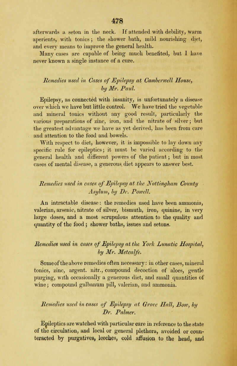 afterwards a seton in the neck. If attended with debility, warm aperients, with tonics; the shower hath, mild nourishing diet, and every means to improve the general health. Many cases are capable of being much benefited, but I have never known a single instance of a cure. Remedies used in Cases of Epilepsy at Cambermell House, by Mr. Paul. Epilepsy, as connected with insanity, is unfortunately a disease over which we have but little control. We have tried the vegetable and mineral tonics without any good result, particularly the various preparations of zinc, iron, and the nitrate of silver; but the greatest advantage we have as yet derived, has been from care and attention to the food and bowels. With respect to diet, however, it is impossible to lay down any specific rule for epileptics; it must be varied according to the general health and different powers of the patient; but in most cases of mental disease, a generous, diet appears to answer best. Remedies used in cases of Epilepsy at the Nottingham County Asylum, by Dr. Powell. An intractable disease: the remedies used have been ammonia, valerian, arsenic, nitrate of silver, bismuth, iron, quinine, in very large doses, and a most scrupulous attention to the quality and quantity of the food; shower baths, issues and setons. Remedies used in cases of Epilepsy at the Yorh Lunatic Hospital, by Mr. Metcalfe. Some of the above remedies often necessary: in other cases, mineral tonics, zinc, argent, nitr., compound decoction of aloes, gentle purging, with occasionally a generous diet, and small quantities of wine; compound galbanum pill, valerian, and ammonia. Remedies used in cases of Epilepsy at drove Hall, Bow, by Dr. Palmer. Epileptics are watched with particular care in reference to the state of the circulation, and local or general plethora, avoided or coun- teracted by purgatives, leeches, cold affusion to the head, and