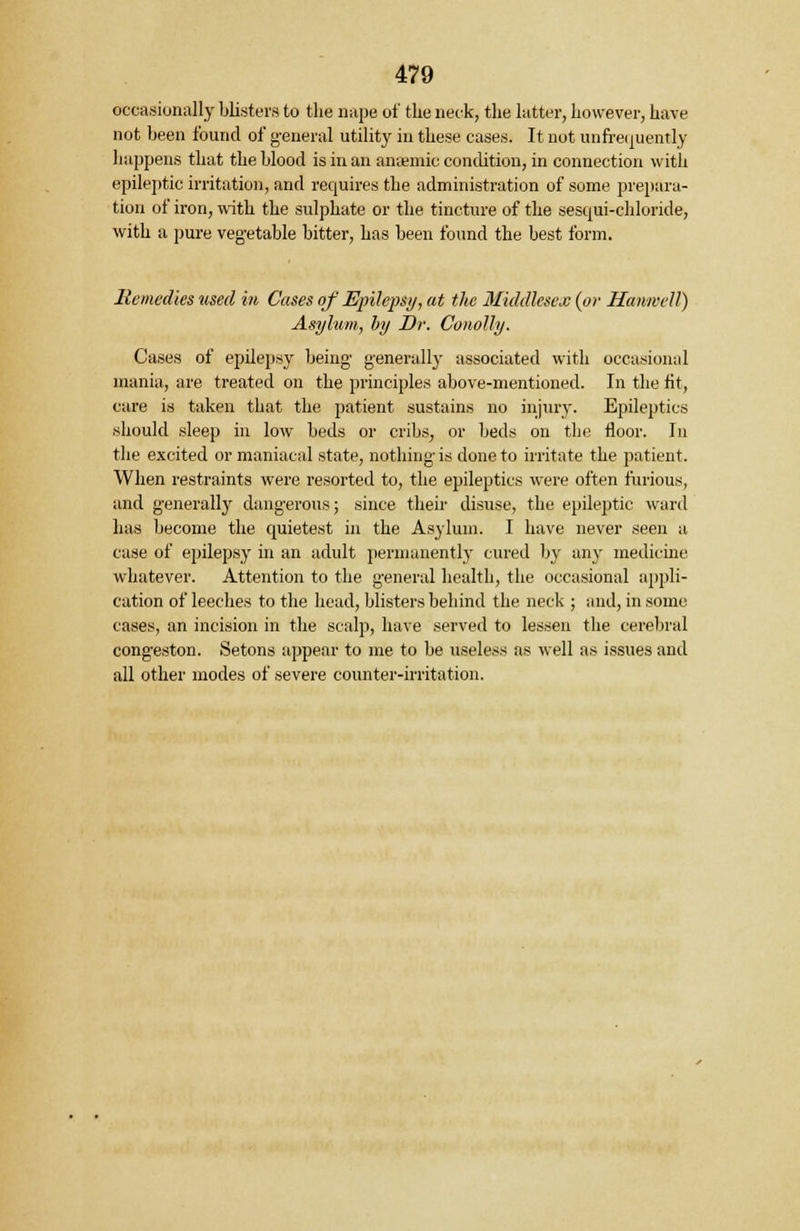 occasionally blisters to the nape of the neck, the latter, however, have not been found of general utility in these cases. It not unfrequendy happens that the blood is in an anaemic condition, in connection with epileptic irritation, and requires the administration of some prepara- tion of iron, with the sulphate or the tincture of the sesqui-chloride, with a pure vegetable bitter, has been found the best form. Remedies used in Cases of Epilepsy, at the Middlesex (or Hawwell) Asylum, by Dr. Con-oily. Cases of epilepsy being generally associated with occasional mania, are treated on the principles above-mentioned. In the fit, care is taken that the patient sustains no injury. Epileptics should sleep in low beds or cribs, or beds on the floor. In the excited or maniacal state, nothing is done to irritate the patient. When restraints were resorted to, the epileptics were often furious, and generally dangerous; since their disuse, the epileptic ward has become the quietest in the Asylum. I have never seen a case of epilepsy in an adult permanently cured by any medicine whatever. Attention to the general health, the occasional appli- cation of leeches to the head, blisters behind the neck ; and, in some cases, an incision in the scalp, have served to lessen the cerebral congeston. Setons appear to me to be useless as well as issues and all other modes of severe counter-irritation.