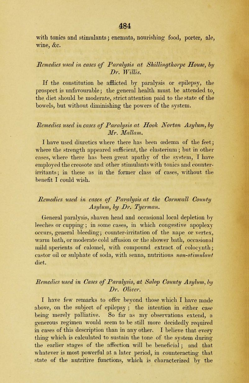 with tonics and stimulants; enemata, nourishing' food, porter, ale, wine, &c. Remedies used in cases of Paralysis at Shillingthorpe House, by Dr. Willis. If the constitution be afflicted by paralysis or epilepsy, the prospect is unfavourable; the general health must be attended to, the diet should be moderate, strict attention paid to the state of the bowels, but without diminishing the powers of the system. Remedies vsed in cases of Paralysis at Hook Norton Asylum, by Mr. Mallam. I have used diuretics where there has been oedema of the feet; where the strength appeared sufficient, the elasterium; but in other cases, where there has been great apathy of the system, I have employed the creosote and other stimulants with tonics and counter- irritants; in these as in the former class of cases, without the benefit I could wish. Remedies used in cases of Paralysis at the Cornwall County Asylum, by Dr. Tycrman. General paralysis, shaven head and occasional local depletion by leeches or cupping; in some cases, in which congestive apoplexy occurs, general bleeding; counter-irritation of the nape or vertex, warm bath, or moderate cold affusion or the shower bath, occasional mild aperients of calomel, with compound extract of colocynth; castor oil or sulphate of soda, with senna, nutritious non-stimulant diet. Remedies used in Cases of Paralysis, at Salop County Asylum, by Dr. Oliver. I have few remarks to offer beyond those which I have made above, on the subject of epilepsy ; the intention in either case being merely palliative. So far as my observations extend, a generous regimen would seem to be still more decidedly required in cases of this description than in any other. I believe that every thing which is calculated to sustain the tone of the system during the earlier stages of the affection will be beneficial; and that whatever is most powerful at a later period, in counteracting that state of the nutritive functions, which is characterized by the