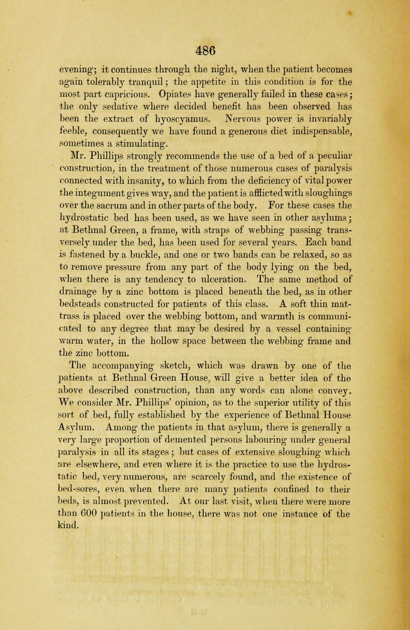 evening; it continues through the night, when the patient becomes again tolerably tranquil; the appetite in this condition is for the most part capricious. Opiates have generally failed in these cases; the only sedative where decided benefit has been observed has been the extract of hyoscyamus. Nervous power is invariably feeble, consequently we have found a generous diet indispensable, sometimes a stimulating. Mr. Phillips strongly recommends the use of a bed of a peculiar construction, in the treatment of those numerous cases of paralysis connected with insanity, to which from the deficiency of vital power the integument gives way, and the patient is afflicted with sloughings over the sacrum and in other parts of the body. For these cases the hydrostatic bed has been used, as we have seen in other asylums; at Bethnal Green, a frame, with straps of webbing passing trans- versely under the bed, has been used for several years. Each band is fastened by a buckle, and one or two bands can be relaxed, so as to remove pressure from any part of the body lying on the bed, when there is any tendency to ulceration. The same method of drainage by a zinc bottom is placed beneath the bed, as in other bedsteads constructed for patients of this class. A soft thin mat- trass is placed over the webbing bottom, and warmth is communi- cated to any degree that may be desired by a vessel containing warm water, in the hollow space between the webbing frame and the zinc bottom. The accompanying sketch, which was drawn by one of the patients at Bethnal Green House, will give a better idea of the above described construction, than any words can alone convey. We consider Mr. Phillips' opinion, as to the superior utility of this sort of bed, fully established by the experience of Bethnal House Asylum. Among the patients in that asylum, there is generally a very large proportion of demented persons labouring under general paralysis in all its stages ; but cases of extensive sloughing which are elsewhere, and even where it is the practice to use the hydros- tatic bed, very numerous, are scarcely found, and the existence of bed-sores, even, when there are many patients confined to their beds, is almost prevented. At our last visit, when there were more than 600 patients in the house, there was not one instance of the kind.