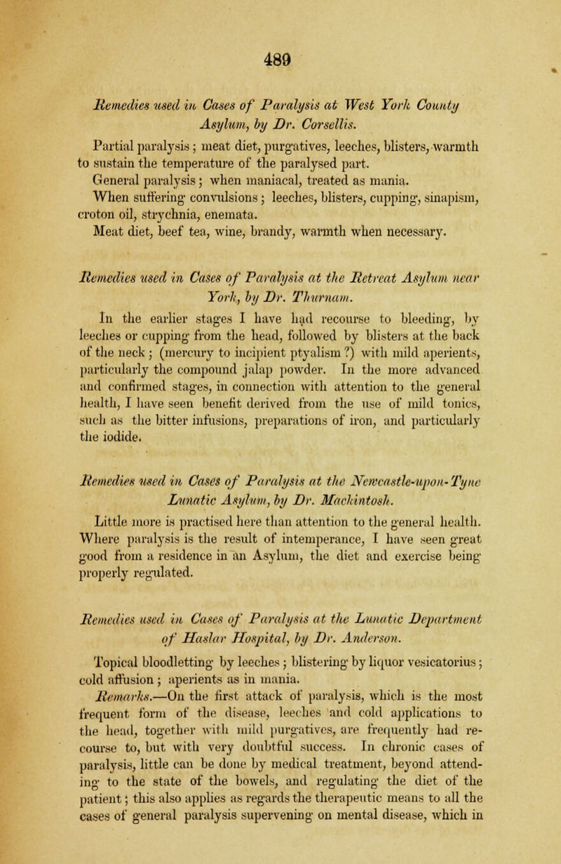 Remedies used in Cases of Paralysis at West York County Asylum, by Dr. Corsellis. Partial paralysis; meat diet, purgatives, leeches, blisters, warmth to sustain the temperature of the paralysed part. General paralysis; when maniacal, treated as mania. When suffering convulsions; leeches, blisters, cupping-, sinapism, croton oil, strychnia, enemata. Meat diet, beef tea, wine, brandy, warmth when necessary. Remedies used in Cases of Paralysis at the Retreat Asylum near Yorh, by Dr. Tliurnam. In the earlier stages I have had recourse to bleeding, by leeches or cupping from the head, followed by blisters at the back of the neck ; (mercury to incipient ptyalism ?) with mild aperients, particularly the compound jalap powder. In the more advanced and confirmed stages, in connection with attention to the general health, I have seen benefit derived from the use of mild tonics, such as the bitter infusions, preparations of iron, and particularly the iodide. Remedies used in Cases of Paralysis at the Newcastle-upon-Tyne Lunatic Asylum, by Dr. Mackintosh. Little more is practised here than attention to the general health. Where paralysis is the result of intemperance, I have seen great good from a residence in an Asylum, the diet and exercise being properly regulated. Remedies used in Cases of Paralysis at the Lunatic Department of Haslar Hospital, by Dr. Anderson. Topical bloodletting by leeches ; blistering by liquor vesicatorius; cold affusion ; aperients as in mania. Remarks.—On the first attack of paralysis, which is the most frequent form of the disease, leeches and cold applications to the head, together with mild purgatives, are frequently had re- course to, but with very doubtful success. In chronic cases of paralysis, little can be done by medical treatment, beyond attend- ing to the state of the bowels, and regulating the diet of the patient; this also applies as regards the therapeutic means to all the cases of general paralysis supervening on mental disease, which in