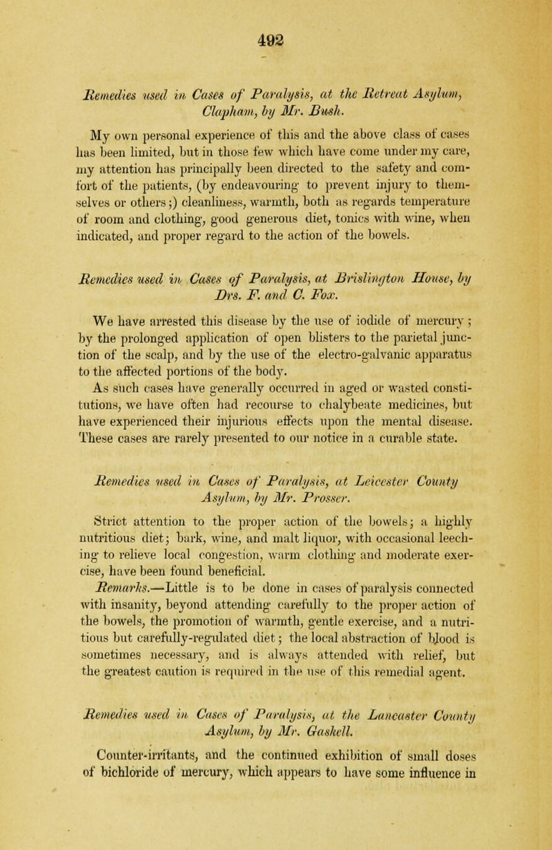 Bemedies used in Cases of Paralysis, at the Retreat Asylum, Clapham, by Mr. Bush. My own personal experience of this and the above class of cases has been limited, but in those few which have come under my care, my attention has principally been directed to the safety and com- fort of the patients, (by endeavouring' to prevent injury to them- selves or others ;) cleanliness, warmth, both as regards temperature of room and clothing', good generous diet, tonics with wine, when indicated, and proper regard to the action of the bowels. Remedies used in Cases of Paralysis, at Brislington House, by Drs. F. and C. Fox. We have arrested this disease by the use of iodide of mercury ; by the prolonged application of open blisters to the parietal junc- tion of the scalp, and by the use of the electro-galvanic apparatus to the affected portions of the body. As such cases have generally occurred in aged or wasted consti- tutions, we have often had recourse to chalybeate medicines, but have experienced their injurious effects upon the mental disease. These cases are rarely presented to our notice in a curable state. Bemedies used in Cases of Paralysis, at Leicester County Asylum, by Mr. Prosser. Strict attention to the proper action of the bowels; a highly nutritious diet; bark, wine, and malt liquor, with occasional leech- ing to relieve local congestion, warm clothing and moderate exer- cise, have been found beneficial. Bemarhs.—Little is to be done in cases of paralysis connected with insanity, beyond attending carefully to the proper action of the bowels, the promotion of warmth, gentle exercise, and a nutri- tious but carefully-regulated diet; the local abstraction of bjood is sometimes necessary, and is always attended with relief, but the greatest caution is required in the use of this remedial agent. Bemedies used in Cases of Paralysis, at the Lancaster Count// Asylum, by Mr. Gaskell. Counter-irritants, and the continued exhibition of small doses of bichloride of mercury, which appears to have some influence in