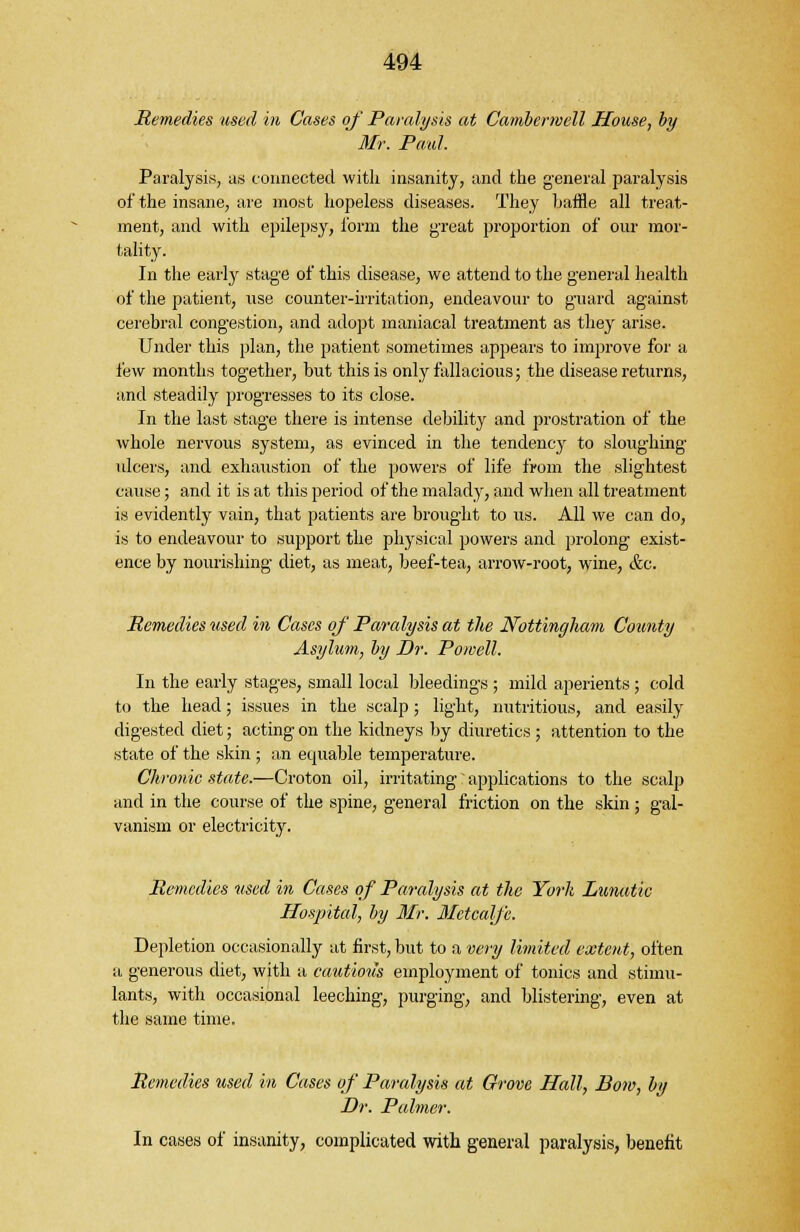 Remedies used in Cases of Paralysis at Cambenvell House, by Mr. Paul. Paralysis, us connected with insanity, and the general paralysis of the insane, are most hopeless diseases. They baffle all treat- ment, and with epilepsy, form the great proportion of our mor- tality. In the early stage of this disease, we attend to the general health of the patient, use counter-irritation, endeavour to guard against cerebral congestion, and adopt maniacal treatment as they arise. Under this plan, the patient sometimes appears to improve for a few months together, but this is only fallacious; the disease returns, and steadily progresses to its close. In the last stage there is intense debility and prostration of the whole nervous system, as evinced in the tendency to sloughing ulcers, and exhaustion of the powers of life from the slightest cause; and it is at this period of the malady, and when all treatment is evidently vain, that patients are brought to us. All we can do, is to endeavour to support the physical powers and prolong exist- ence by nourishing diet, as meat, beef-tea, arrow-root, wine, &c. Remedies used in Cases of Paralysis at the Nottingham County Asylum, by Dr. Powell. In the early stages, small local bleedings ; mild aperients; cold to the head; issues in the scalp; light, nutritious, and easily digested diet; acting on the kidneys by diuretics ; attention to the state of the skin ; an equable temperature. Chronic state.—Croton oil, irritating applications to the scalp and in the course of the spine, general friction on the skin ; gal- vanism or electricity. Remedies used in Cases of Paralysis at the York Lunatic Hospital, by Mr. Metcalfe. Depletion occasionally at first, but to a very limited extent, often a generous diet, with a cautious employment of tonics and stimu- lants, with occasional leeching, purging, and blistering, even at the same time. Remedies used in Cases of Paralysis at Grove Hall, Bow, by Dr. Palmer. In cases of insanity, complicated with general paralysis, benefit