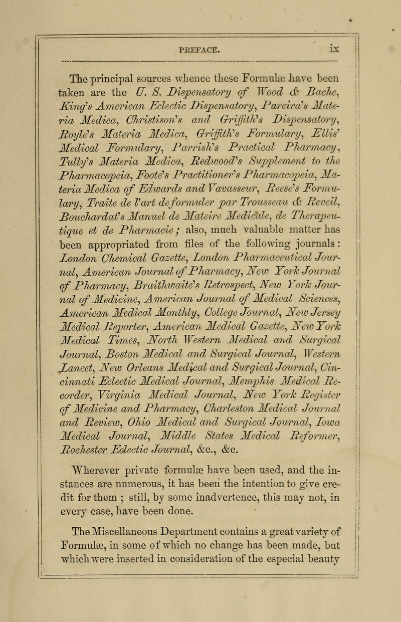 The principal sources whence these Formulae have been taken are the U. S. Dispensatory of Wood ofr Bache, King's American Eclectic Dispensatory, Parcirds Mate- ria Medica, Christison's and Griffith's Dispensatory, Boyle's Materia Medica, Griffiths Formulary, Ellis'1 Medical Formulary, ParrisKs Practical Pharmacy, Tully's Materia Medica, Redwood? s Supplement to the Pharmacopeia, Footers Practitioner's Pharmacopeia, Ma- teria Medica of Edwards and Vavasseur, Reese's Formu- lary, Traite de Tart deformuler par Trousseau & Beveil, Bouchardafs Manuel de Mateire Medic'ale, de Therapeu- tique et de Pharmacie; also, much valuable matter has been appropriated from files of the following journals: London Chemical Gazette, London Pharmaceidiccd Jour- nal, American Journal of Pharmacy, Nevj York Journal of Pharmacy, Braithwaite's Betrospect, New York Jour- nal of Medicine, American Journal of Medical Sciences, American Medical Monthly, College Journal, New Jersey Medical Beporter, American Medical Gazette, New York Medical Times, North Western Medical and Surgical Journal, Boston Medical and Surgical Journal, Western Lancet, New Orleans Medical and Surgical Journal, Cin- cinnati Eclectic Medical Journal, Memphis Medical Re- corder ^ Virginia Medical Journal, New York Begister of Medicine and Pharmacy, Charleston Medical Journal and Beview, Ohio Medical and Surgical Journal, Lowa Medical Journal, Middle States Medical Reformer^ Bochester Eclectic Journal, &c, &c. Wherever private formulae have been used, and the in- stances are numerous, it has been the intention to give cre- dit for them ; still, by some inadvertence, this may not, in every case, have been done. The Miscellaneous Department contains a great variety of Formulae, in some of which no change has been made, but which were inserted in consideration of the especial beauty