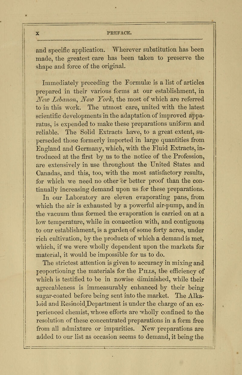 and specific application. Wherever substitution has been made, the greatest care has been taken to preserve the shape and force of the original. Immediately preceding the Formulae is a list of articles prepared in their various forms at our establishment, in New Lebanon, New York, the most of which are referred to in this work. The utmost care, united with the latest scientific developments in the adaptation of improved appa- ratus, is expended to make these preparations uniform and reliable. The Solid Extracts have, to a great extent, su- perseded those formerly imported in large quantities from England and Germany, which, with the Fluid Extracts, in- troduced at the first by us to the notice of the Profession, are extensively in use throughout the United States and Canadas, and this, too, with the most satisfactory results, for which we need no other or better proof than the con- tinually increasing demand upon us for these preparations. In our Laboratory are eleven evaporating pans, from which the air is exhausted by a powerful air-pump, and in the vacuum thus formed the evaporation is carried on at a low temperature, while in connection with, and contiguous to our establishment, is a garden of some forty acres, under rich cultivation, by the products of which a demand is met, which, if we were wholly dependent upon the markets for material, it would be impossible for us to do. The strictest attention is given to accuracy in mixing and proportioning the materials for the Pills, the efficiency of which is testified to be in nowise diminished, while their agreeableness is immeasurably enhanced by their being sugar-coated before being sent into the market. The Alka- loid and Reskioid Department is under the charge of an ex- perienced chemist, whose efforts are wholly confined to the resolution of these concentrated preparations in a form free from all admixture or impurities. !N~ew preparations are added to our list as occasion seems to demand, it being the