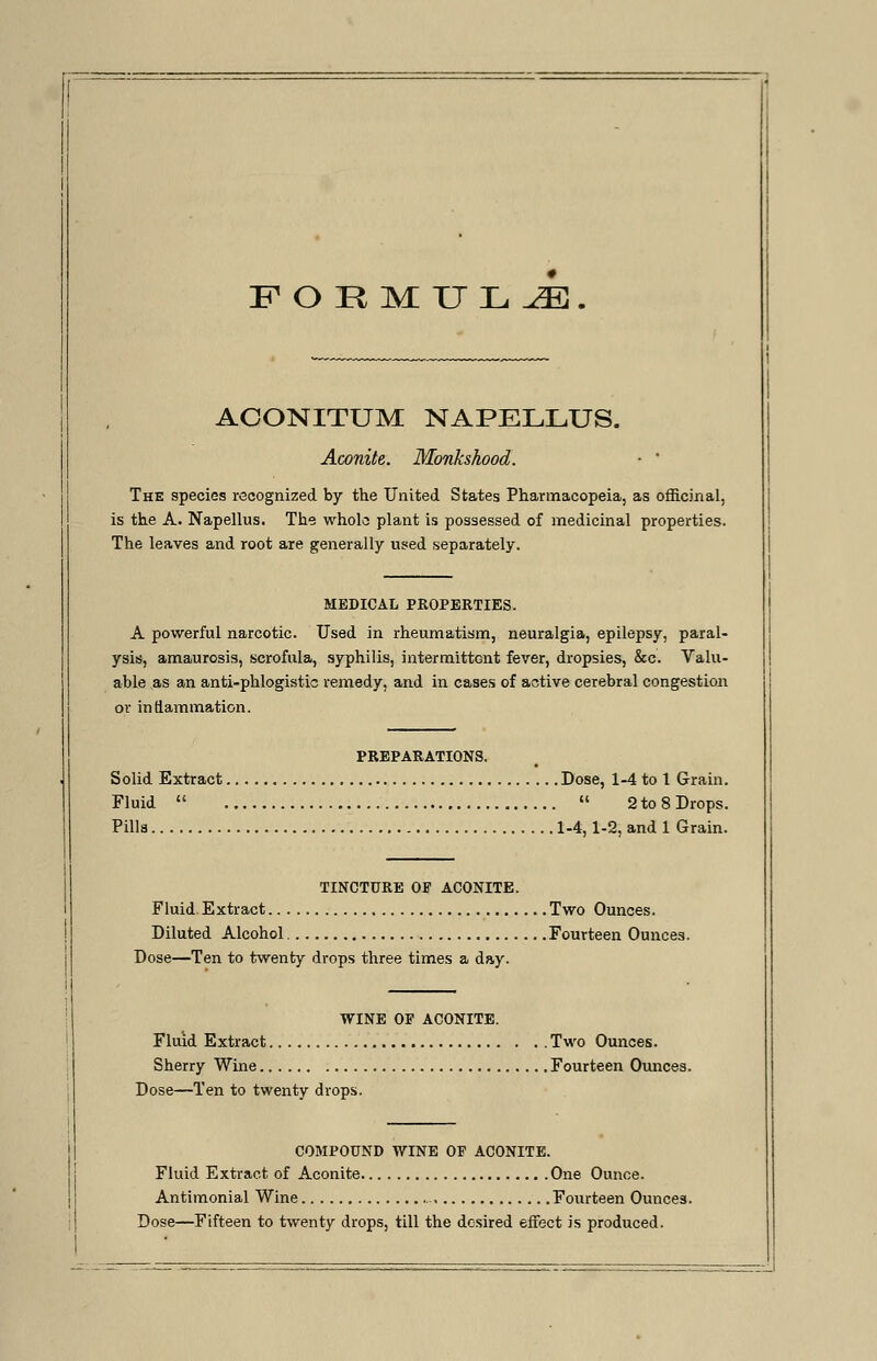 F O R MUL Jk. ACONITUM NAPELLUS. Aconite,. Monkshood. ■ ' The species recognized by the United States Pharmacopeia, as officinal, is the A. Napellus. The whole plant is possessed of medicinal properties. The leaves and root are generally used separately. MEDICAL PROPERTIES. A powerful narcotic. Used in rheumatism, neuralgia, epilepsy, paral- ysis, amaurosis, scrofula, syphilis, intermittent fever, dropsies, &c. Valu- able as an anti-phlogistic remedy, and in cases of active cerebral congestion or inflammation. PREPARATIONS. Solid Extract Dose, 1-4 to 1 Grain. Fluid   2to8Drops. Pilla 1-4,1-2, and 1 Grain. TINCTURE 01 ACONITE. Fluid. Extract Two Ounces. Diluted Alcohol Fourteen Ounces. Dose—Ten to twenty drops three times a day. WINE OP ACONITE. Fluid Extract Two Ounces. Sherry Wine Fourteen Ounces. Dose—Ten to twenty drops. COMPOUND WINE OF ACONITE. Fluid Extract of Aconite One Ounce. Antimonial Wine Fourteen Ounces. Dose—Fifteen to twenty drops, till the desired effect is produced.