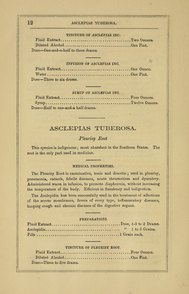 TINCTURE OF ASCLEPIAS INC Fluid Extract Two Ounces. Diluted Alcohol One Pint. Dose—One-and-a-half to three drams. INFUSION OF ASCLEPIAS INC. Fluid Extract One Ounce. Water One Pint. Dose—Three to six drams. SYRUP OF ASCLEPIAS INC. Fluid Extract Four Ounces. Syrup Twelve Ounces. Dose—Half to one-and-a half drams. ASCLEPIAS TUBEROSA. Pleurisy Root This species is indigenous ; most abundant in the Southern States. The root is the only part used in medicine. MEDICAL PROPERTIES. The Pleurisy Root is carminative, tonic and diuretic ; used in pleurisy, pneumonia, catarrh, febrile diseases, acute rheumatism and dysentery. Administered warm in infusion, to promote diaphoresis, without increasing the temperature of the body. Efficient in flatulency and indigestion. The Asclepidin has been successfully used in the treatment of affections of the serous membranes, fevers of every type, inflammatory diseases, hooping cough and chronic diseases of the digestive organs. PREPARATIONS. Fluid Extract Dose, 1-2 to 2 Drams. Asclepidin  1 to 5 Grains. Pills 1 Grain each. TINCTURE OF PLEURISY ROOT. Fluid Extract Four Ounces. Diluted Alcohol One Pint. Dose—Three to five drams.