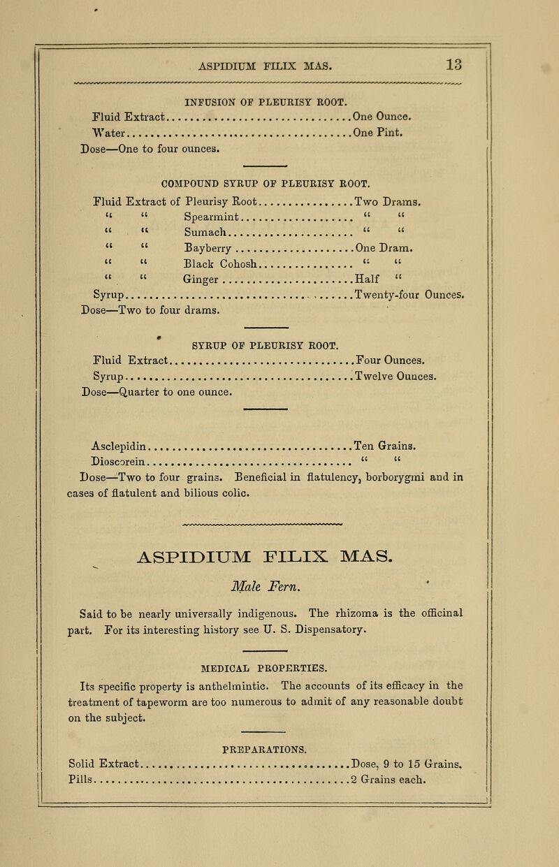 ASPIDIUM FILIX MAS. INFUSION OF PLEURISY ROOT. Fluid Extract One Ounce. Water One Pint. Dose—One to four ounces. COMPOUND SYRUP OP PLEURISY ROOT. Fluid Extract of Pleurisy Root Two Drams.   Spearmint    « Sumach     Bayberry One Dram.  «« Black Cohosh « « .  Ginger Half  Syrup Twenty-four Ounces. Dose—Two to four drams. SYRUP OP PLEURISY ROOT. Eluid Extract Four Ounces. Syrup Twelve Ounces. Dose—Quarter to one ounce. Asclepidin Ten Grains. Dioscorein   Dose—-Two to four grains. Beneficial in flatulency, borborygmi and in cases of flatulent and bilious colic. ASPIDIUM FILIX MAS. Male Fern. Said to be nearly universally indigenous. The rhizoma is the officinal part. For its interesting history see U. S. Dispensatory. MEDICAL PROPERTIES. Its specific property is anthelmintic. The accounts of its efficacy in the treatment of tapeworm are too numerous to admit of any reasonable doubt on the subject. PREPARATIONS. Solid Extract Dose, 9 to 15 Grains.