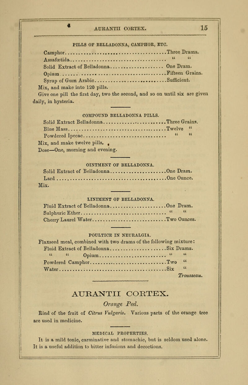 PILLS OP BELLADONNA, CAMPHOR, ETC. Camphor Three Drams. Assafcetida Solid Extract of Belladonna One Dram. Opium - Fifteen Grains. Syrup of Gum Arabic •>, Sufficient. Mix, and make into 120 pills. Give one pill the first day, two the second, and so on until six are given daily, in hysteria. COMPOUND BELLADONNA PILLS. Solid Extract Belladonna Three Grains. Blue Mass Twelve  Powdered Ipecac   Mix, and make twelve pills. t Dose—One, morning and evening. OINTMENT OF BELLADONNA. Solid Extract of Belladonna One Dram. Lard One Ounce. Mix. LINIMENT OP BELLADONNA. Fluid Extract of Belladonna One Dram. Sulphuric Ether   Cherry Laurel Water Two Ounces. POULTICE IN NEURALGIA. Flaxseed meal, combined with two drams of the following mixture: Fluid Extract of Belladonna Six Drams.   Opium   Powdered Camphor Two  Water Six  Trousseau. AUKANTII CORTEX. Orange Peel. Rind of the fruit of Citrus Vulgaris. Various parts of the orange tree are used in medicine. MEDICAL PROPERTIES. It is a mild tonic, carminative and stomachic, but is seldom used alone. It is a useful addition to bitter infusions and decoctions.