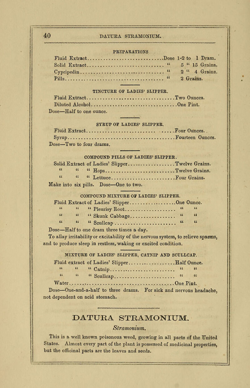 PREPARATIONS Fluid Extract Dose 1-2 to 1 Dram. Solid Extract  5  15 Grains. Cypripedin  2  4 Grains. Pills.  2 Grains. TINCTURE OP LADIES' SLIPPER. Fluid Extract Two Ounces. Diluted Alcohol One Pint. Dose—Half to one ounce. SYRUP OP LADIES' SLIPPER. Fluid Extract Four Ounces. Syrup Fourteen Ounces. Dose—Two to four drams. COMPOUND PILLS OF LADIES' SLIPPER. Solid Extract of Ladies' Slipper Twelve Grains.    Hops Twelve Grains.    Lettuce Four Grains. Make into six pills. Dose—One to two. COMPOUND MIXTURE OP LADIES' SLIPPER. Fluid Extract of Ladies' Slipper One Ounce.    Pleurisy Root      Skunk Cabbage      Scullcap   Dose—Half to one dram three times a day. To allay irritability or excitability of the nervous system, to relieve spasms, and to produce sleep in restless, waking or excited condition. MIXTURE OP LADIES' SLIPPER, CATNIP AND SCULLCAP. Fluid extract of Ladies' Slipper Half Ounce.    Catnip  »    Scullcap   Water One Pint. Dose—One-and-a-half to three drams. For sick and nervous headache, not dependent on acid stomach. DATUEA STRAMONIUM. Stramonium. This is a well known poisonous weed, growing in all parts of the United States. Almost every part of the plant is possessed of medicinal properties, but the officinal parts are the leaves and seeds.