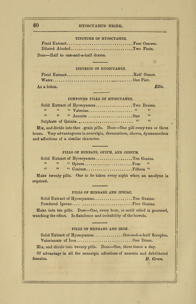 TINCTURE Of HYOSCYAMUS. Fluid Extract Four Ounces. Diluted Alcohol Two Pints. Dose—Half to one-and-a-half drams. INFUSION OF HYOSCYAMUS. Fluid Extract Half Ounce. Water One Pint. As a lotion. Ellis. COMPOUND PILLS OF HYOSCYAMUS. Solid Extract of Hyoscyamus Two Drams.    Valerian     Aconite One  Sulphate of Quinia.,...,   Mix, and divide into thre -grain pills. Dose—One pill every two or three hours. Very advantageous in neuralgia, rheumatism, chorea, dysmenorrhea and affections of a similar character. PILLS OF HENBANE. OPIUM, AND CONIUM. Solid Extract of Hyoscyamus Ten Grains.   Opium Four     Conium Fifteen  Make twenty pills. One to be taken every night when an anodyne is required. PILLS OF HENBANE AND IPECAC. Solid Extract of Hyoscyamus Ten Grains. Powdered Ipecac Five Grains. Make into ten pills. Dose—One, every hour, or until relief is procured, watching the effect. In flatulence and irritability of the bowels. PILLS OF HENBANE AND IRON. Solid Extract of Hyoscyamus One-and-a-half Scruples. Valerianate of Iron One Dram. Mix, and divide into twenty pills. Dose—One, three times a day. Of advantage in all the neuralgic affections of ansEmic and debilitated females. H. Green.