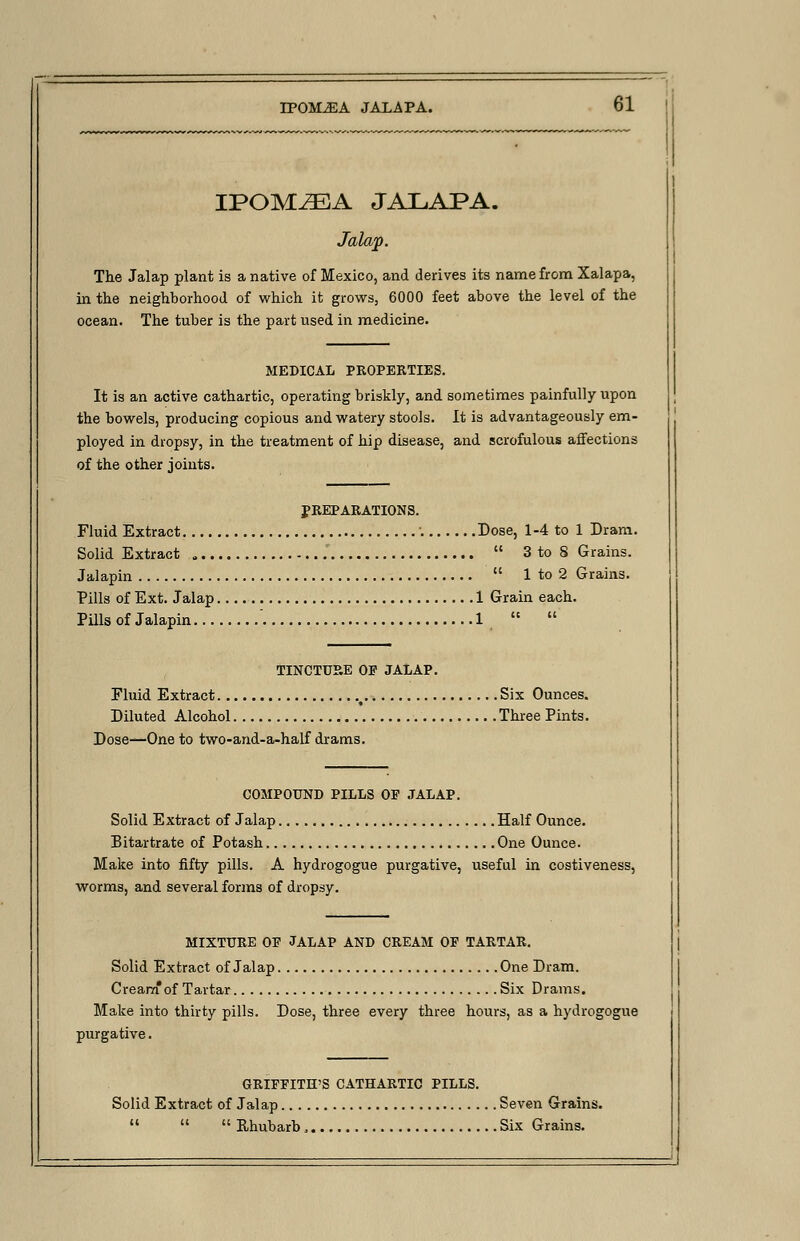 IPOM^EA JALAPA. Jalap. The Jalap plant is a native of Mexico, and derives its name from Xalapa, in the neighborhood of which it grows, 6000 feet above the level of the ocean. The tuber is the part used in medicine. MEDICAL PROPERTIES. It is an active cathartic, operating briskly, and sometimes painfully upon the bowels, producing copious and watery stools. It is advantageously em- ployed in dropsy, in the treatment of hip disease, and scrofulous affections of the other joints. PREPARATIONS. Fluid Extract : Dose, 1-4 to 1 Dram. Solid Extract  3 to S Grains. Jalapin  1 to 2 Grains. Pills of Ext. Jalap 1 Grain each. Pills of Jalapin ' 1   TINCTURE OE JALAP. Eluid Extract ( Six Ounces. Diluted Alcohol Three Pints. Dose—One to two-and-a-half drams. COMPOUND PILLS OE JALAP. Solid Extract of Jalap Half Ounce. Bitartrate of Potash One Ounce. Make into fifty pills. A hydrogogue purgative, useful in costiveness, worms, and several forms of dropsy. MIXTURE OE JALAP AND CREAM OF TARTAR. Solid Extract of Jalap One Dram. Creara*of Tartar Six Drams. Make into thirty pills. Dose, three every three hours, as a hydrogogue purgative. GRIFFITH'S CATHARTIC PILLS. Solid Extract of Jalap Seven Grains.   Rhubarb, Six Grains.