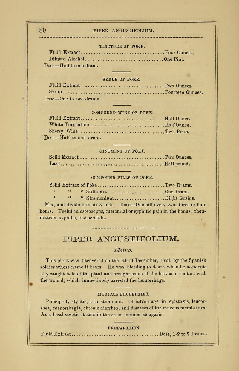 TINCTURE OF POKE. Fluid Extract Four Ounces. Diluted Alcohol One Pint. Dose—Half to one dram. SYRUP OF POKE. Fluid Extract Two Ounces. Syrup Fourteen Ounces. Dose—One to two drams. 30MPOUND WINE OF POKE. Fluid Extract Half Ounce. White Turpentine Half Ounce. Sherry Wine Two Pints. Dose—Half to one dram. OINTMENT OF POKE. Solid Extract Two Ounces. Lard Half pound. COMPOUND PILLS OF POKE. Solid Extract of Poke Two Drams.    Stillingia One Dram.    Stramonium, Eight Grains. Mix, and divide into sixty pills. Dose—One pill every two, three or four hours. Useful in osteocopus, mercurial or syphitic pain in the bones, rheu- matism, syphilis, and scrofula. PIPER ANGUSTIFOLIUM. Matico. This plant was discovered on the 9th of December, 1824, by the Spanish soldier whose name it bears. He was bleeding to death when he accident- ally caught hold of the plant and brought some of the leaves in contact with the wound, which immediately arrested the hemorrhage. MEDICAL PROPERTIES. Principally styptic, also stimulant. Of advantage in epistaxis, leucor- rhea, menorrhagia, chronic diarrhea, and diseases of the mucous membranes. As a local styptic it acts in the same manner as agaric. PREPARATION. Fluid Extract Dose, 1-2 to 2 Drams.