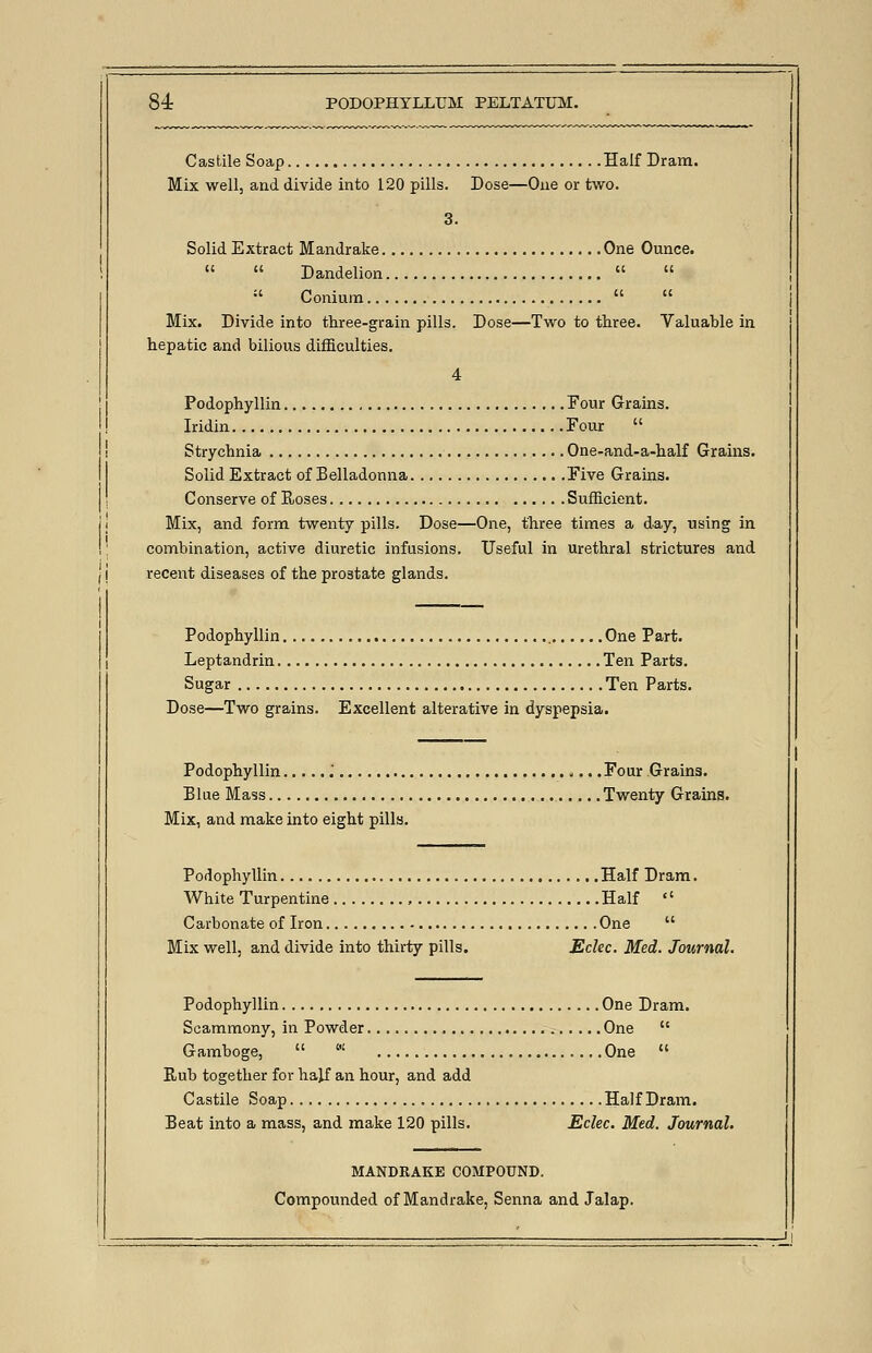 Castile Soap Half Dram. Mix well, and divide into 120 pills. Dose—One or two. 3. Solid Extract Mandrake One Ounce.   Dandelion    Conium   Mix. Divide into three-grain pills. Dose—Two to three. Valuable in hepatic and bilious difficulties. 4 Podophyllin Four Grains. Iridin Four  Strychnia One-and-a-half Grains. Solid Extract of Belladonna Five Grains. Conserve of Hoses Sufficient. Mix, and form twenty pills. Dose—One, three times a day, using in combination, active diuretic infusions. Useful in urethral strictures and recent diseases of the prostate glands. Podophyllin One Part. Leptandrin Ten Parts. Sugar Ten Parts. Dose—Two grains. Excellent alterative in dyspepsia. Podophyllin .' Four Grains. Blue Mass Twenty Grains. Mix, and make into eight pills. Podophyllin Half Dram. White Turpentine , Half  Carbonate of Iron One  Mix well, and divide into thirty pills. Eclec. Med. Journal. Podophyllin One Dram. Scammony, in Powder One  Gamboge,  ' One  Rub together for ha}f an hour, and add Castile Soap Half Dram. Beat into a mass, and make 120 pills. Eclec. Med. Journal. MANDEAKE COMPOUND. Compounded of Mandrake, Senna and Jalap.