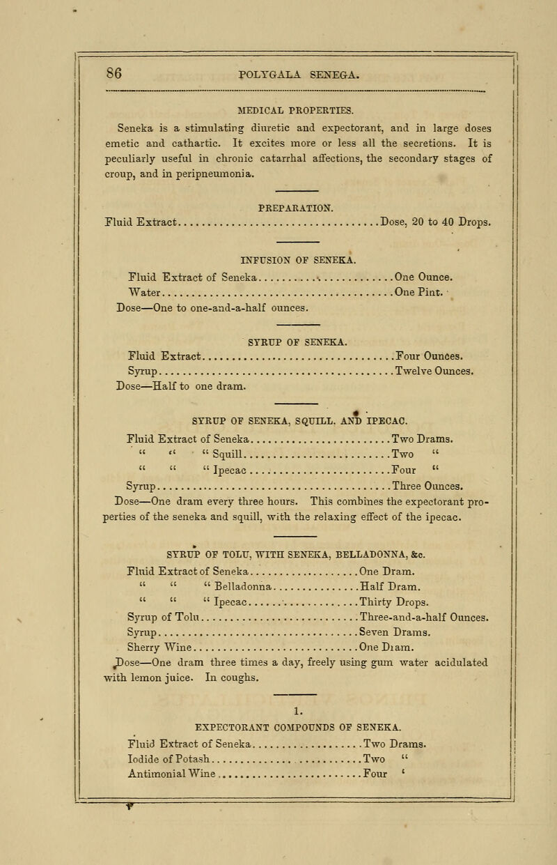 MEDICAL PROPERTIES. Seneka is a stimulating diuretic and expectorant, and in large doses emetic and cathartic. It excites more or less all the secretions. It is peculiarly useful in chronic catarrhal affections, the secondary stages of croup, and in peripneumonia. PREPARATION. Fluid Extract Dose, 20 to 40 Drops. INFUSION OF SENEKA. Fluid Extract of Seneka •. One Ounce. Water One Pint. Dose—One to one-and-a-half ounces. SYRUP OF SENEKA. Fluid Extract Four Ounces. Syrup Twelve Ounces. Dose—Half to one dram. SYRUP OF SENEKA. SQUILL. AND IPECAC. Fluid Extract of Seneka Two Drams.   Squill Two    Ipecac Four  Syrup Three Ounces. Dose—One dram every three hours. This combines the expectorant pro- perties of the seneka and squill, with the relaxing effect of the ipecac. SYRUP OF TOLU. WITH SENEKA. BELLADONNA, &c. Fluid Extract of Seneka One Dram.    Belladonna Half Dram.   Ipecac Thirty Drops. Syrup of Tolu Three-and-a-half Ounces. Syrup Seven Drams. Sherry Wine One Diam. ^Dose—One dram three times a day, freely using gum water acidulated with lemon juice. In coughs. 1. EXPECTORANT COMPOUNDS OF SENEKA. Fluid Extract of Seneka Two Drams. Iodide of Potash Two  Antimonial Wine Four '