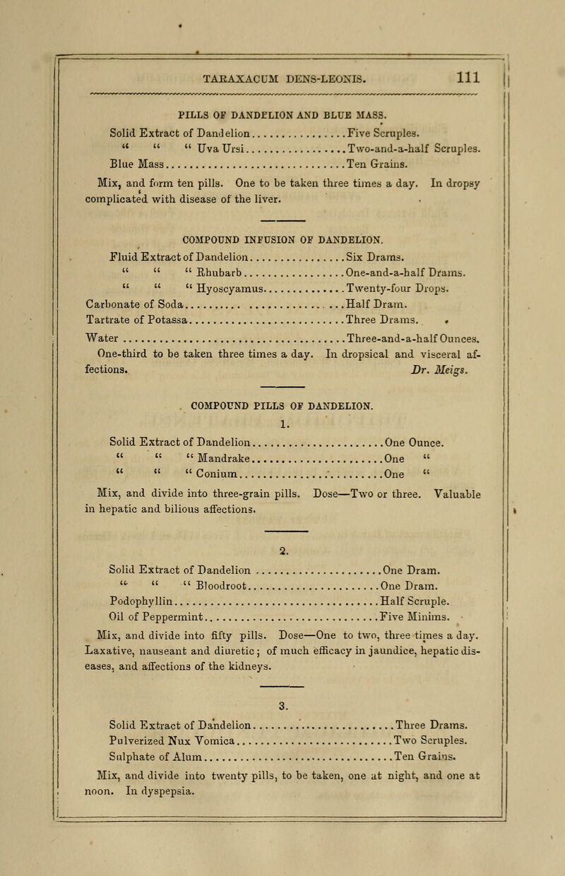 PILLS OF DANDELION AND BLUE MASS. Solid Extract of Dand elion Five Scruples. a   Uva Ursi Two-and-a-half Scruples. Blue Mass Ten Grains. Mix, and form ten pills. One to be taken three times a day. In dropsy complicated with disease of the liver. COMPOUND INFUSION OF DANDELION. fluid Extract of Dandelion Six Drams.    Rhubarb One-and-a-half Drams.    Hyoscyamus Twenty-four Drops. Carbonate of Soda .Half Dram. Tartrate of Potassa Three Drams. . Water Three-and-a-half Ounces. One-third to be taken three times a day. In dropsical and visceral af- fections. Br. Meigs. COMPOUND PILLS OF DANDELION. 1. Solid Extract of Dandelion One Ounce.   Mandrake One     Conium ' One  Mix, and divide into three-grain pills. Dose—Two or three. Valuable in hepatic and bilious affections. 2. Solid Extract of Dandelion One Dram. ■   Eloodroot One Dram. Podophyllin Half Scruple. Oil of Peppermint Five Minims. Mix, and divide into fifty pills. Dose—One to two, three times a Jay. Laxative, nauseant and diuretic; of much efficacy in jaundice, hepatic dis- eases, and affections of the kidneys. 3. Solid Extract of Dandelion Three Drams. Pulverized Nux Vomica Two Scruples. Sulphate of Alum Ten Grains. Mix, and divide into twenty pills, to be taken, one at night, and one at noon. In dyspepsia.
