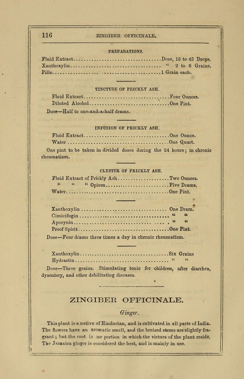 PREPARATIONS. Fluid Extract Dose, 15 to 45 Drops. Xanthoxylin  2 to 6 Grains. Pills 1 Grain each. TINCTURE OP PRICKLY ASH. Fluid Extract Four Ounces. Diluted Alcohol One Pint. Dose—Half to one-and-a-half drams. INPUSION OF PRICKLY ASH. Fluid Extract One Ounce. Water One Quart. One pint to he taken in divided doses during the 24 hours; in chronic rheumatism. CLYSTER OP PRICKLY ASH. Fluid Extract of Prickly Ash Two Ounces. f'  Opium ..FiveDrams. Water One Pint. Xanthoxylin One Dram. Cimicifugin   Apocynin   Proof Spirit. One Pint. Dose—Four drams three times a day in chronic rheumatism. Xanthoxylin Six Grains Hydrastin   Dose—Three grains. Stimulating tonic for children, after diarrhea, dysentery, and other debilitating diseases. ZINGIBER OFFICINALE. Ginger. This plant is a native of Hindustan, and is cultivated in all parts of India. The flowers have an aromatic smell, and the bruised stems are slightly fra- grant ; but the root is ;ne portion in which the virtues of the plant reside. The Jamaica ginger is considered the best, and is mainly in use.