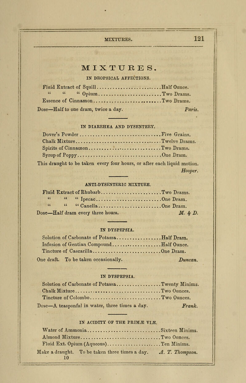 MIXTURES. IN DROPSICAL AFFECTIONS. Fluid Extract of Squill Half Ounce.   Opium Two Drams. Essence of Cinnamon Two Drams. Dose—Half to one dram, twice a day. Paris. IN DIARRHEA AND DYSENTERY. Dover's Powder Five Grains. Chalk Mixture Twelve Drams. Spirits of Cinnamon Two Drams. Syrup of Poppy One Dram. This draught to be taken every four hours, or after each liquid motion. Hooper. ANTI-DYSENTERIC MIXTURE. Fluid Extract of Rhubarb Two Drams.    Ipecac One Dram.    Canella One Dram. Dose—Half dram every three hours. M- $■ D. IN DYSPEPSIA. Solution of Carbonate of Potassa Half Dram. Infusion of Gentian Compound Half Ounce. Tincture of Cascarilla One Dram. One draft. To be taken occasionally. Duncan. IN DYSPEPSIA. Solution of Carbonate of Potassa Twenty Minims. Chalk Mixture Two Ounces. Tincture of Colombo Two Ounces. Dose—A teasponful in water, three times a day. Frank. IN ACIDITY OF THE PRIM^I VL3E. Water of Ammonia Sixteen Minims. Almond Mixture Two Ounces. Fluid Ext. Opium (Aqueous) Ten Minims. Make a draught. To be taken three times a day. A. T. Thompson. 10