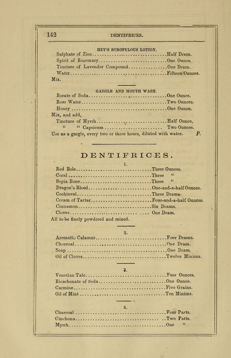 HEY'S SCROFULOUS LOTION. Sulphate of Zinc Half Dram. Spirit of Rosemary One Ounce. Tincture of Lavender Compound One Dram. Water ....... Fifteen Ounces. Mix. GARGLE AND MOUTH WASH. Borate of Soda One Ounce. Rose Water Two Ounces. Honey , One Ounce. Mix, and add, Tincture of Myrrh Half Ounce,   Capsicum Two Ounces. Use as a gargle, every two or three hours, diluted with water. P. DE N T IFE ICE S . 1. Red Bole Three Ounces. Coral Three  Sepia Bone Three  Dragon's Blood One-and-a-half Ounces. Cochineal Three Drams. Cream of Tartar Four-and-a-half Ounces. Cinnamon Six Drams. Cloves One Dram. All to be finely powdered and mixed. 2. Aromatic Calamus Four Drams. Chnrcoal „ One Dram. Soap One Dram. Oil of Cloves Twelve Minims. 3. Venetian Talc Four Ounces. Bicarbonate of Soda One Ounce. Carmine Five Grains. Oil of Mint Ten Minims. 4. Charcoal Four Parts. Cinchona Two Parts. Myrrh One 