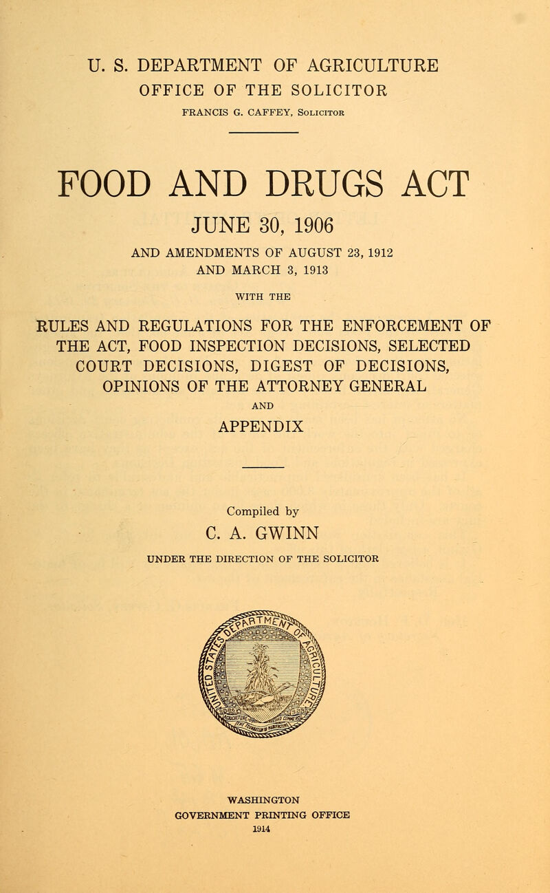 U. S. DEPARTMENT OF AGRICULTURE OFFICE OF THE SOLICITOR FRANCIS G. CAFFEY, Solicitor FOOD AND DRUGS ACT JUNE 30, 1906 AND AMENDMENTS OF AUGUST 23, 1912 AND MARCH 3, 1913 WITH THE RULES AND REGULATIONS FOR THE ENFORCEMENT OF THE ACT, FOOD INSPECTION DECISIONS, SELECTED COURT DECISIONS, DIGEST OF DECISIONS, OPINIONS OF THE ATTORNEY GENERAL AND APPENDIX Compiled by C. A. GWINN UNDER THE DIRECTION OF THE SOLICITOR WASHINGTON GOVERNMENT PRINTING OFFICE 1914