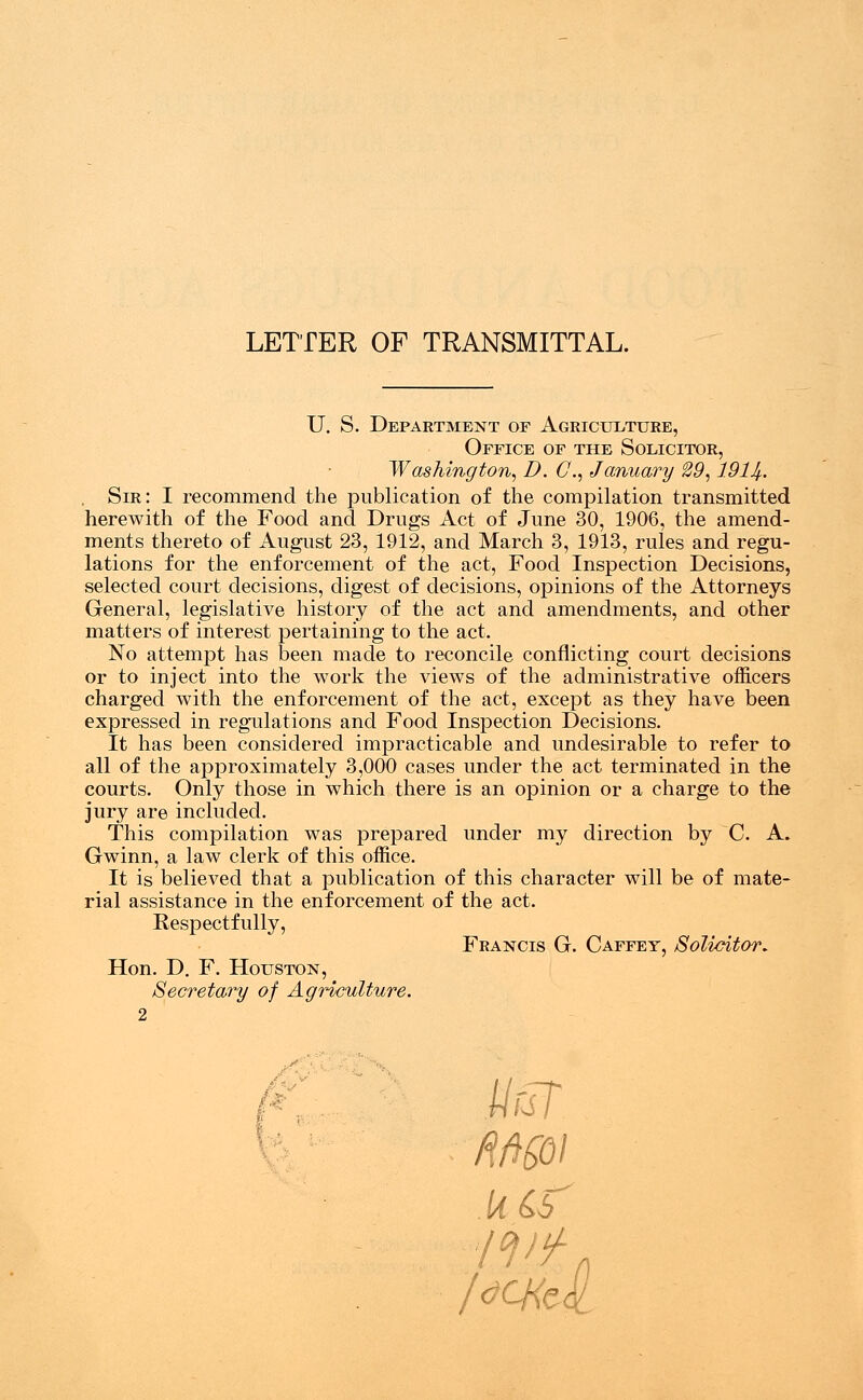 LETTER OF TRANSMITTAL. U. S. Department op Agriculture, Office of the Solicitor, Washington, D. C, January 29,1914-. Sir: I recommend the publication of the compilation transmitted herewith of the Food and Drugs Act of June 30, 1906, the amend- ments thereto of August 23, 1912, and March 3, 1913, rules and regu- lations for the enforcement of the act, Food Inspection Decisions, selected court decisions, digest of decisions, opinions of the Attorneys General, legislative history of the act and amendments, and other matters of interest pertaining to the act. No attempt has been made to reconcile conflicting court decisions or to inject into the work the views of the administrative officers charged with the enforcement of the act, except as they have been expressed in regulations and Food Inspection Decisions. It has been considered impracticable and undesirable to refer to all of the approximately 3,000 cases under the act terminated in the courts. Only those in which there is an opinion or a charge to the jury are included. This compilation was prepared under my direction by C. A. Gwinn, a law clerk of this office. It is believed that a publication of this character will be of mate- rial assistance in the enforcement of the act. Respectfully, Hon. D. F. Houston, Secretary of Agriculture. 2 Francis G. Caffey, Solicitor* UrJT Wo/ kiS'