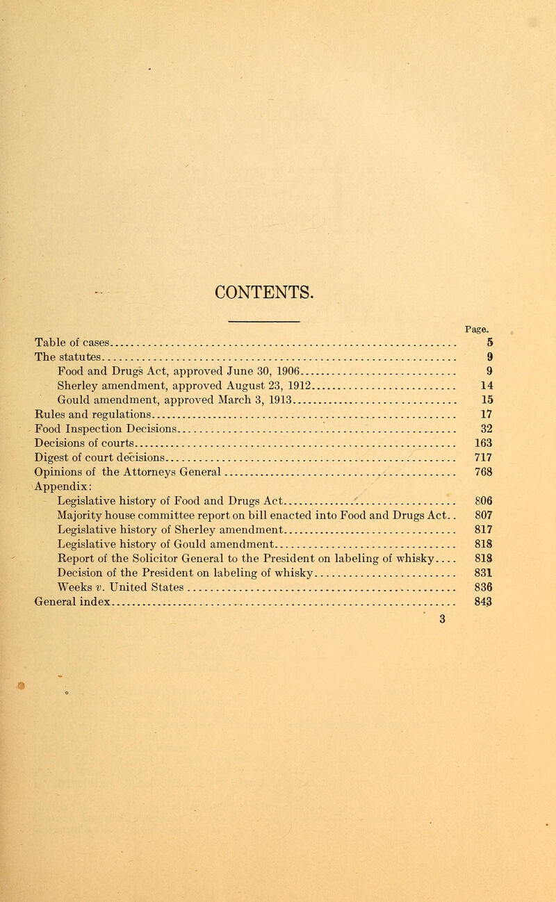 CONTENTS. Page, Table of cases 5 The statutes 9 Food and Drugs Act, approved June 30, 1906 , 9 Sherley amendment, approved August 23, 1912 14 Gould amendment, approved March 3, 1913 15 Rules and regulations 17 Food Inspection Decisions . 32 Decisions of courts 163 Digest of court decisions 717 Opinions of the Attorneys General 768 Appendix: Legislative history of Food and Drugs Act 806 Majority house committee report on bill enacted into Food and Drugs Act.. 807 Legislative history of Sherley amendment 817 Legislative history of Gould amendment 818 Report of the Solicitor General to the President on labeling of whisky 818 Decision of the President on labeling of whisky 831 Weeks v. United States 836 General index , 843