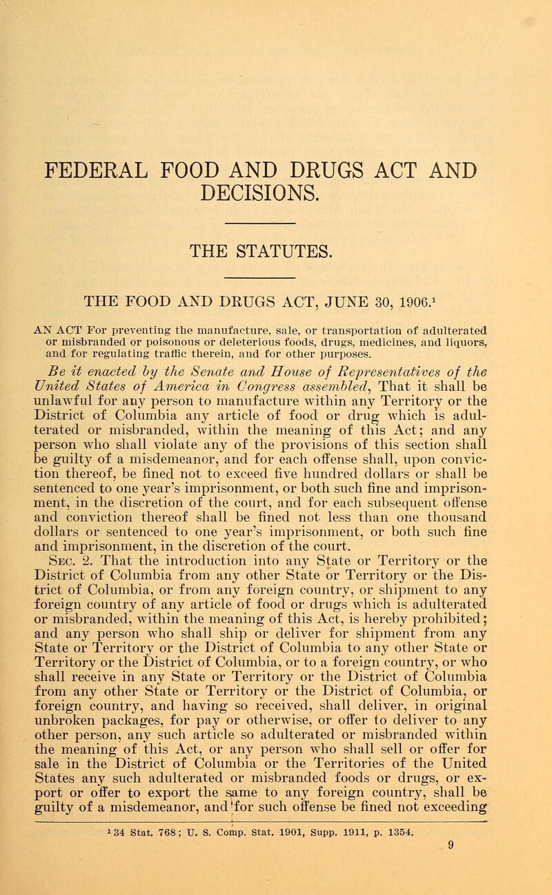FEDERAL FOOD AND DRUGS ACT AND DECISIONS. THE STATUTES. THE FOOD AND DRUGS ACT, JUNE 30, 1906.1 AN ACT For preventing the manufacture, sale, or transportation of adulterated or misbranded or poisonous or deleterious foods, drugs, medicines, and liquors, and for regulating traffic therein, and for other purposes. Be it enacted by the Senate and House of Representatives of the United States of America in Congress assembled, That it shall be unlawful for any person to manufacture within any Territory or the District of Columbia any article of food or drug which is adul- terated or misbranded, within the meaning of this Act; and any person who shall violate any of the provisions of this section shall be guilty of a misdemeanor, and for each offense shall, upon convic- tion thereof, be fined not to exceed five hundred dollars or shall be sentenced to one year's imprisonment, or both such fine and imprison- ment, in the discretion of the court, and for each subsequent offense and conviction thereof shall be fined not less than one thousand dollars or sentenced to one year's imprisonment, or both such fine and imprisonment, in the discretion of the court. Sec. 2. That the introduction into any State or Territory or the District of Columbia from any other State or Territory or the Dis- trict of Columbia, or from any foreign country, or shipment to any foreign country of any article of food or drugs which is adulterated or misbranded, within the meaning of this Act, is hereby prohibited; and any person who shall ship or deliver for shipment from any State or Territory or the District of Columbia to any other State or Territory or the District of Columbia, or to a foreign country, or who shall receive in any State or Territory or the District of Columbia from any other State or Territory or the District of Columbia, or foreign country, and having so received, shall deliver, in original unbroken packages, for pay or otherwise, or offer to deliver to-any other person, any such article so adulterated or misbranded within the meaning of this Act, or any person who shall sell or offer for sale in the District of Columbia or the Territories of the United States any such adulterated or misbranded foods or drugs, or ex- port or offer to export the ^ame to any foreign country, shall be guilty of a misdemeanor, and'for such offense be fined not exceeding *34 Stat. 768; U. S. Comp. Stat. 1901, Supp. 1911, p. 1354.