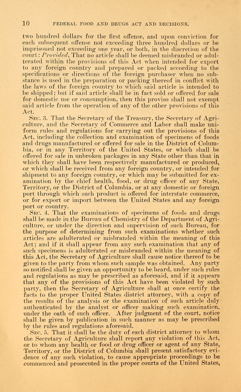 two hundred dollars for the first offense, and upon conviction for each subsequent offense not exceeding three hundred dollars or be imprisoned not exceeding one year, or both, in the discretion of the court: Provided, That no article shall be deemed misbranded or adul- terated within the provisions of this Act when intended for export to any foreign country and prepared or packed according to the specifications or directions of the foreign purchaser when no sub- stance is used in the preparation or packing thereof in conflict with the laws of the foreign country to which said article is intended to be shipped; but if said article shall be in fact sold or offered for sale for domestic use or consumption, then this proviso shall not exempt said article from the operation of any of the other provisions of this Act. Sec. 3. That the Secretary of the Treasury, the Secretary of Agri- culture, and the Secretary of Commerce and Labor shall make uni- form rules and regulations for carrying out the provisions of this Act, including the collection and examination of specimens of foods and drugs manufactured or offered for sale in the District of Colum- bia, or in any Territory of the United States, or which shall be offered for sale in unbroken packages in any State other than that in which they shall have been respectively manufactured or produced, or which shall be received from any foreign country, or intended for shipment to any foreign country, or which may be submitted for ex- amination by the chief health, food, or drug officer of any State, Territory, or the District of Columbia, or at any domestic or foreign port through which such product is offered for interstate commerce, or for export or import between the United States and any foreign port or country. Sec. 4. That the examinations of specimens of foods and drugs shall be made in the Bureau of Chemistry of the Department of Agri- culture, or under the direction and supervision of such Bureau, for the purpose of determining from such examinations whether such articles are adulterated or misbranded within the meaning of this Act; and if it shall appear from any such examination that any of such specimens is adulterated or misbranded within the meaning of this Act, the Secretary of Agriculture shall cause notice thereof to be given to the party from whom such sample was obtained. Any party so notified shall be given an opportunity to be heard, under such rules and.regulations as may be prescribed as aforesaid, and if it appears that any of the provisions of this Act have been violated by such party, then the Secretary of Agriculture shall at once certify the facts to the proper United States district attorney, with a copy of the results of the analysis or the examination of such article duly authenticated by the analyst or officer making such examination, under the oath of such officer. After judgment of the court, notice shall be given by publication in such manner as may be prescribed by the rules and regulations aforesaid. Sec. 5. That it shall be the duty of each district attorney to whom the Secretary of Agriculture shall report any violation of this Act, or to whom any health or food or drug officer or agent of any State, Territory, or the District of Columbia shall present satisfactory evi- dence of any such violation, to cause appropriate proceedings to be commenced and prosecuted in the proper courts of the United States,