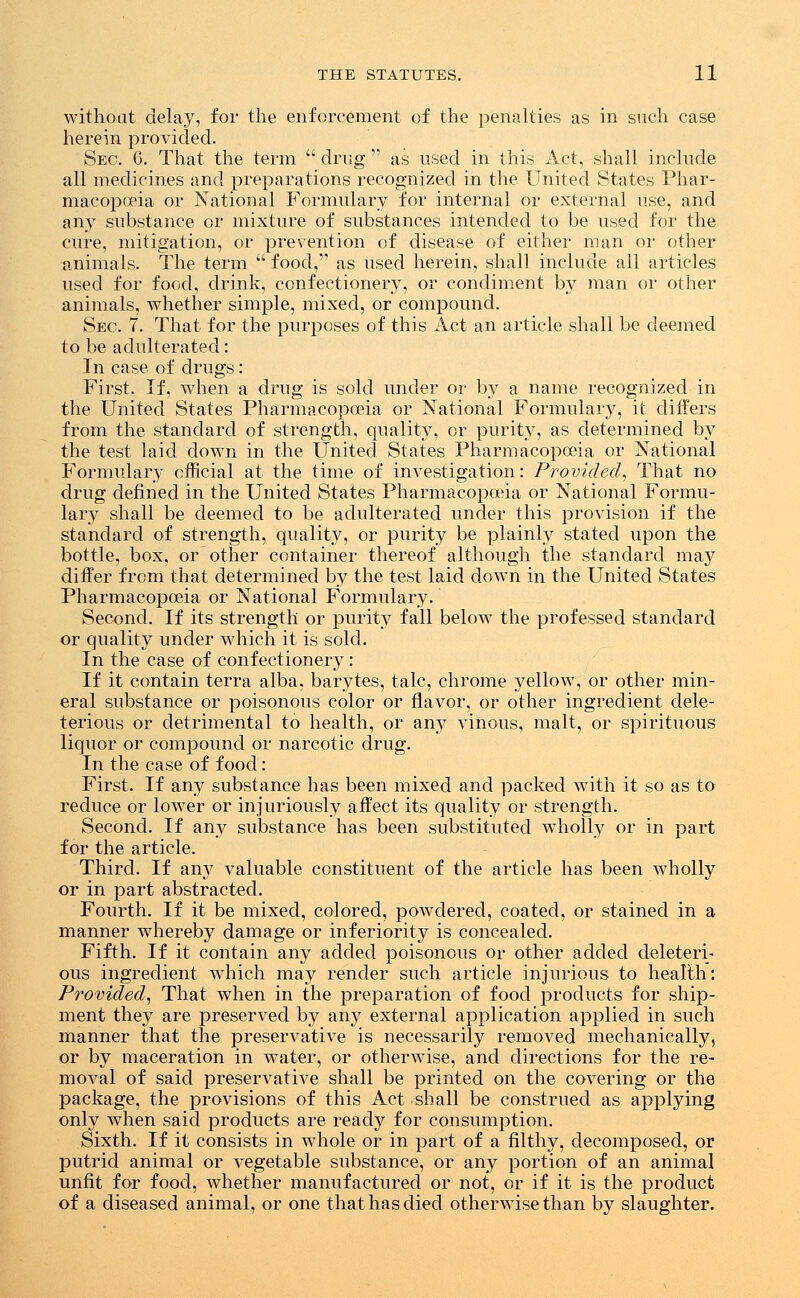 without delay, for the enforcement of the penalties as in such case herein provided. Sec. 6. That the term  drug  as used in this Act, shall include all medicines and preparations recognized in the United States Phar- macopoeia or National Formulary for internal or external use, and any substance or mixture of substances intended to be used for the cure, mitigation, or prevention of disease of either man or other animals. The term  food, as used herein, shall include all articles used for food, drink, confectionery, or condiment by man or other animals, whether simple, mixed, or compound. Sec. 7. That for the purposes of this Act an article shall be deemed to be adulterated: In case of drugs: First. If, when a drug is sold under or by a name recognized in the United States Pharmacopoeia or National Formulary, it differs from the standard of strength, quality, or purity, as determined by the test laid down in the United States Pharmacopoeia or National Formulary official at the time of investigation: Provided, That no drug defined in the United States Pharmacopoeia or National Formu- lary shall be deemed to be adulterated under this provision if the standard of strength, quality, or purity be plainly stated upon the bottle, box, or other container thereof although the standard may differ from that determined by the test laid down in the United States Pharmacopoeia or National Formulary. Second. If its strength or purity fall below the professed standard or quality under which it is sold. In the case of confectionery : If it contain terra alba, barytes, talc, chrome yellow, or other min- eral substance or poisonous color or flavor, or other ingredient dele- terious or detrimental to health, or any vinous, malt, or spirituous liquor or compound or narcotic drug. In the case of food: First. If any substance has been mixed and packed with it so as to reduce or lower or injuriously affect its quality or strength. Second. If any substance has been substituted wholly or in part for the article. Third. If any valuable constituent of the article has been wholly or in part abstracted. Fourth. If it be mixed, colored, powdered, coated, or stained in a manner whereby damage or inferiority is concealed. Fifth. If it contain any added poisonous or other added deleteri- ous ingredient which may render such article injurious to health: Provided, That when in the preparation of food products for ship- ment they are preserved by any external application applied in such manner that the preservative is necessarily removed mechanically, or by maceration in water, or otherwise, and directions for the re- moval of said preservative shall be printed on the covering or the package, the provisions of this Act shall be construed as applying only when said products are ready for consumption. Sixth. If it consists in whole or in part of a filthy, decomposed, or putrid animal or vegetable substance, or any portion of an animal unfit for food, whether manufactured or not, or if it is the product of a diseased animal, or one that has died otherwise than by slaughter.